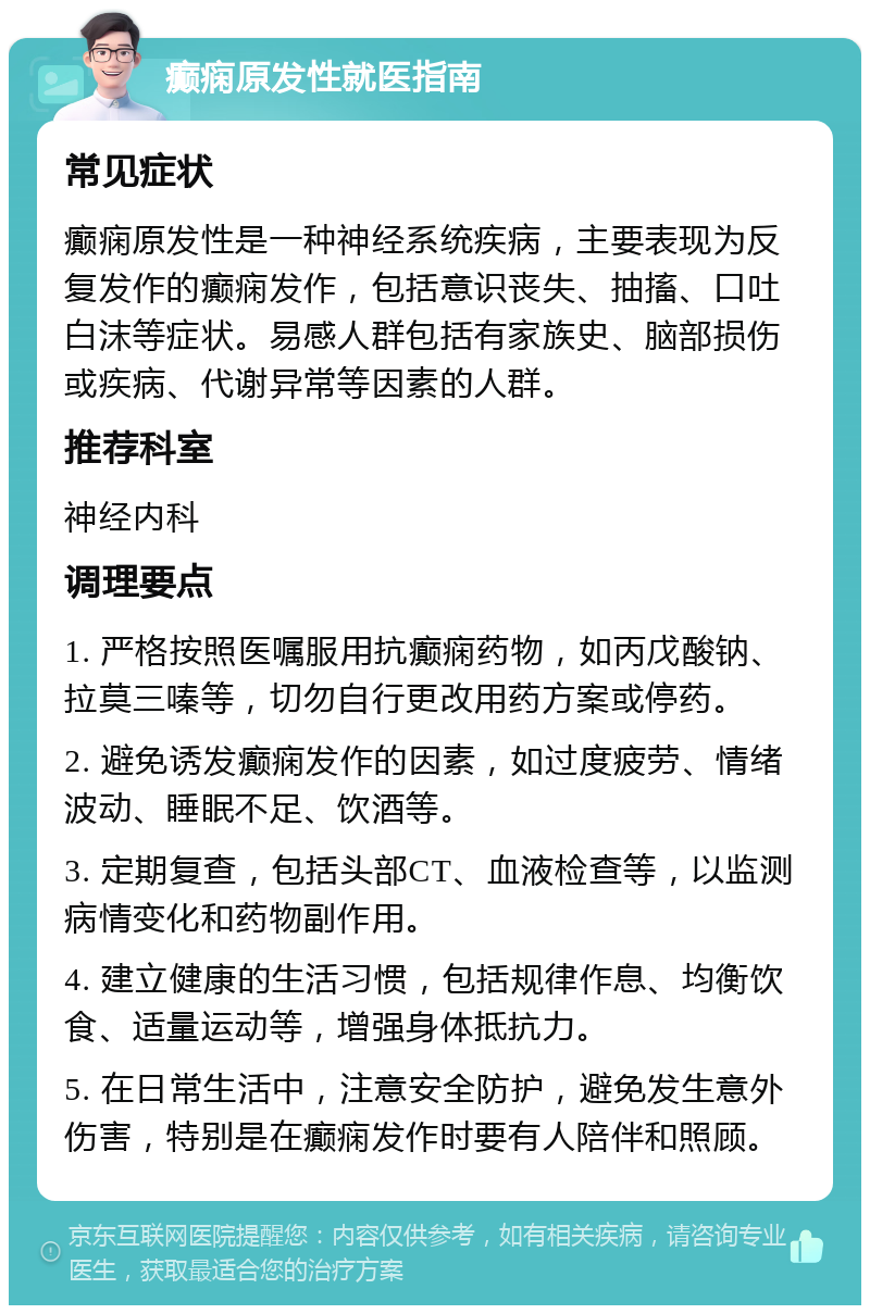 癫痫原发性就医指南 常见症状 癫痫原发性是一种神经系统疾病，主要表现为反复发作的癫痫发作，包括意识丧失、抽搐、口吐白沫等症状。易感人群包括有家族史、脑部损伤或疾病、代谢异常等因素的人群。 推荐科室 神经内科 调理要点 1. 严格按照医嘱服用抗癫痫药物，如丙戊酸钠、拉莫三嗪等，切勿自行更改用药方案或停药。 2. 避免诱发癫痫发作的因素，如过度疲劳、情绪波动、睡眠不足、饮酒等。 3. 定期复查，包括头部CT、血液检查等，以监测病情变化和药物副作用。 4. 建立健康的生活习惯，包括规律作息、均衡饮食、适量运动等，增强身体抵抗力。 5. 在日常生活中，注意安全防护，避免发生意外伤害，特别是在癫痫发作时要有人陪伴和照顾。