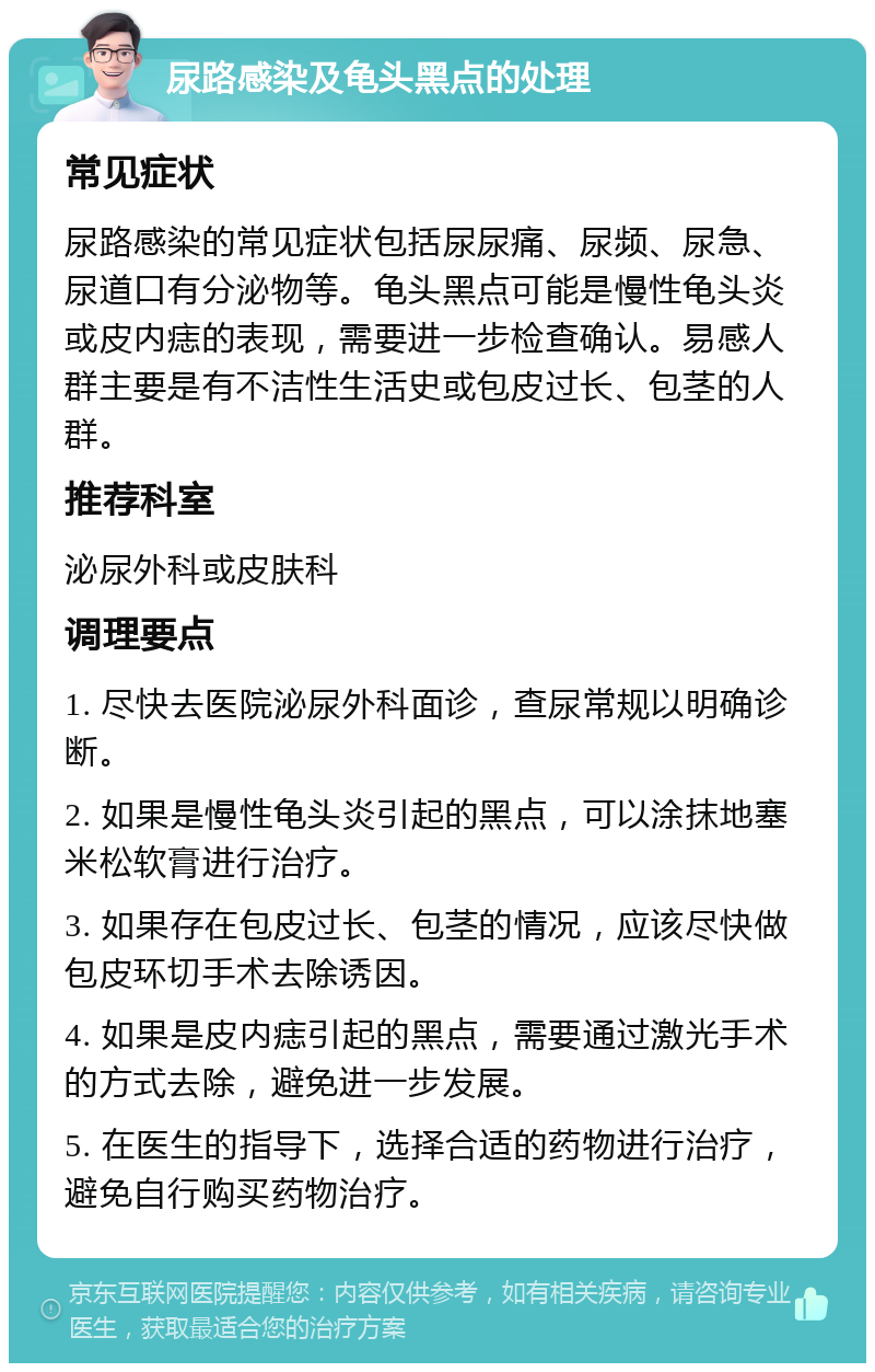 尿路感染及龟头黑点的处理 常见症状 尿路感染的常见症状包括尿尿痛、尿频、尿急、尿道口有分泌物等。龟头黑点可能是慢性龟头炎或皮内痣的表现，需要进一步检查确认。易感人群主要是有不洁性生活史或包皮过长、包茎的人群。 推荐科室 泌尿外科或皮肤科 调理要点 1. 尽快去医院泌尿外科面诊，查尿常规以明确诊断。 2. 如果是慢性龟头炎引起的黑点，可以涂抹地塞米松软膏进行治疗。 3. 如果存在包皮过长、包茎的情况，应该尽快做包皮环切手术去除诱因。 4. 如果是皮内痣引起的黑点，需要通过激光手术的方式去除，避免进一步发展。 5. 在医生的指导下，选择合适的药物进行治疗，避免自行购买药物治疗。