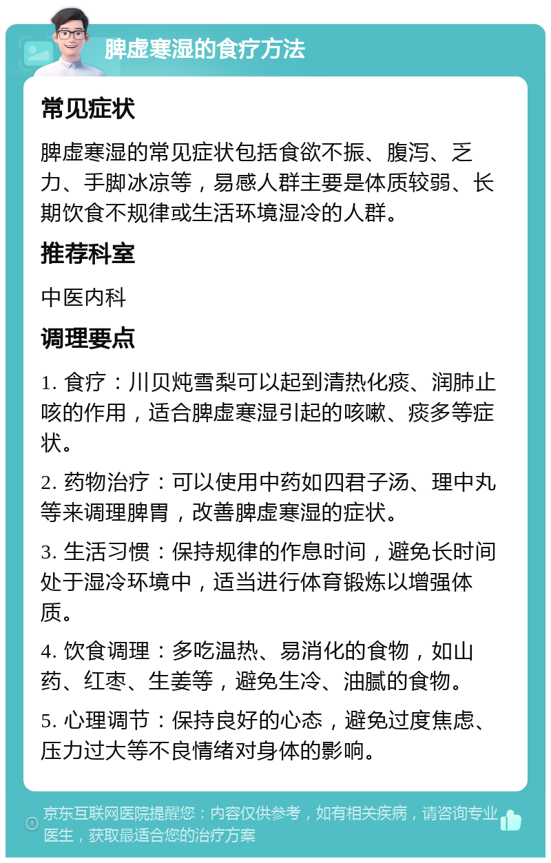 脾虚寒湿的食疗方法 常见症状 脾虚寒湿的常见症状包括食欲不振、腹泻、乏力、手脚冰凉等，易感人群主要是体质较弱、长期饮食不规律或生活环境湿冷的人群。 推荐科室 中医内科 调理要点 1. 食疗：川贝炖雪梨可以起到清热化痰、润肺止咳的作用，适合脾虚寒湿引起的咳嗽、痰多等症状。 2. 药物治疗：可以使用中药如四君子汤、理中丸等来调理脾胃，改善脾虚寒湿的症状。 3. 生活习惯：保持规律的作息时间，避免长时间处于湿冷环境中，适当进行体育锻炼以增强体质。 4. 饮食调理：多吃温热、易消化的食物，如山药、红枣、生姜等，避免生冷、油腻的食物。 5. 心理调节：保持良好的心态，避免过度焦虑、压力过大等不良情绪对身体的影响。