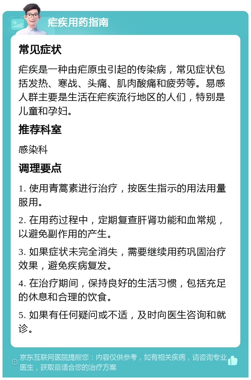 疟疾用药指南 常见症状 疟疾是一种由疟原虫引起的传染病，常见症状包括发热、寒战、头痛、肌肉酸痛和疲劳等。易感人群主要是生活在疟疾流行地区的人们，特别是儿童和孕妇。 推荐科室 感染科 调理要点 1. 使用青蒿素进行治疗，按医生指示的用法用量服用。 2. 在用药过程中，定期复查肝肾功能和血常规，以避免副作用的产生。 3. 如果症状未完全消失，需要继续用药巩固治疗效果，避免疾病复发。 4. 在治疗期间，保持良好的生活习惯，包括充足的休息和合理的饮食。 5. 如果有任何疑问或不适，及时向医生咨询和就诊。