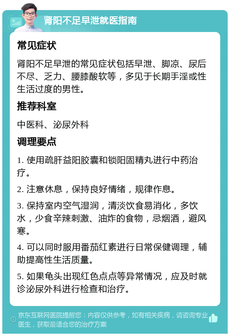 肾阳不足早泄就医指南 常见症状 肾阳不足早泄的常见症状包括早泄、脚凉、尿后不尽、乏力、腰膝酸软等，多见于长期手淫或性生活过度的男性。 推荐科室 中医科、泌尿外科 调理要点 1. 使用疏肝益阳胶囊和锁阳固精丸进行中药治疗。 2. 注意休息，保持良好情绪，规律作息。 3. 保持室内空气湿润，清淡饮食易消化，多饮水，少食辛辣刺激、油炸的食物，忌烟酒，避风寒。 4. 可以同时服用番茄红素进行日常保健调理，辅助提高性生活质量。 5. 如果龟头出现红色点点等异常情况，应及时就诊泌尿外科进行检查和治疗。