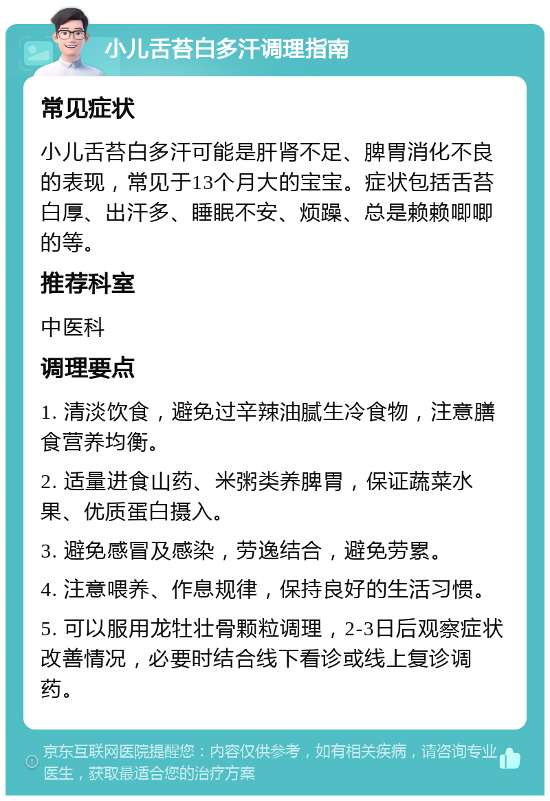 小儿舌苔白多汗调理指南 常见症状 小儿舌苔白多汗可能是肝肾不足、脾胃消化不良的表现，常见于13个月大的宝宝。症状包括舌苔白厚、出汗多、睡眠不安、烦躁、总是赖赖唧唧的等。 推荐科室 中医科 调理要点 1. 清淡饮食，避免过辛辣油腻生冷食物，注意膳食营养均衡。 2. 适量进食山药、米粥类养脾胃，保证蔬菜水果、优质蛋白摄入。 3. 避免感冒及感染，劳逸结合，避免劳累。 4. 注意喂养、作息规律，保持良好的生活习惯。 5. 可以服用龙牡壮骨颗粒调理，2-3日后观察症状改善情况，必要时结合线下看诊或线上复诊调药。