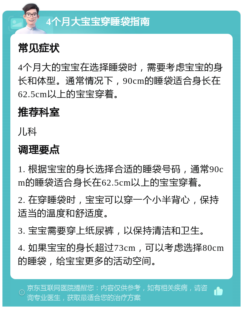 4个月大宝宝穿睡袋指南 常见症状 4个月大的宝宝在选择睡袋时，需要考虑宝宝的身长和体型。通常情况下，90cm的睡袋适合身长在62.5cm以上的宝宝穿着。 推荐科室 儿科 调理要点 1. 根据宝宝的身长选择合适的睡袋号码，通常90cm的睡袋适合身长在62.5cm以上的宝宝穿着。 2. 在穿睡袋时，宝宝可以穿一个小半背心，保持适当的温度和舒适度。 3. 宝宝需要穿上纸尿裤，以保持清洁和卫生。 4. 如果宝宝的身长超过73cm，可以考虑选择80cm的睡袋，给宝宝更多的活动空间。