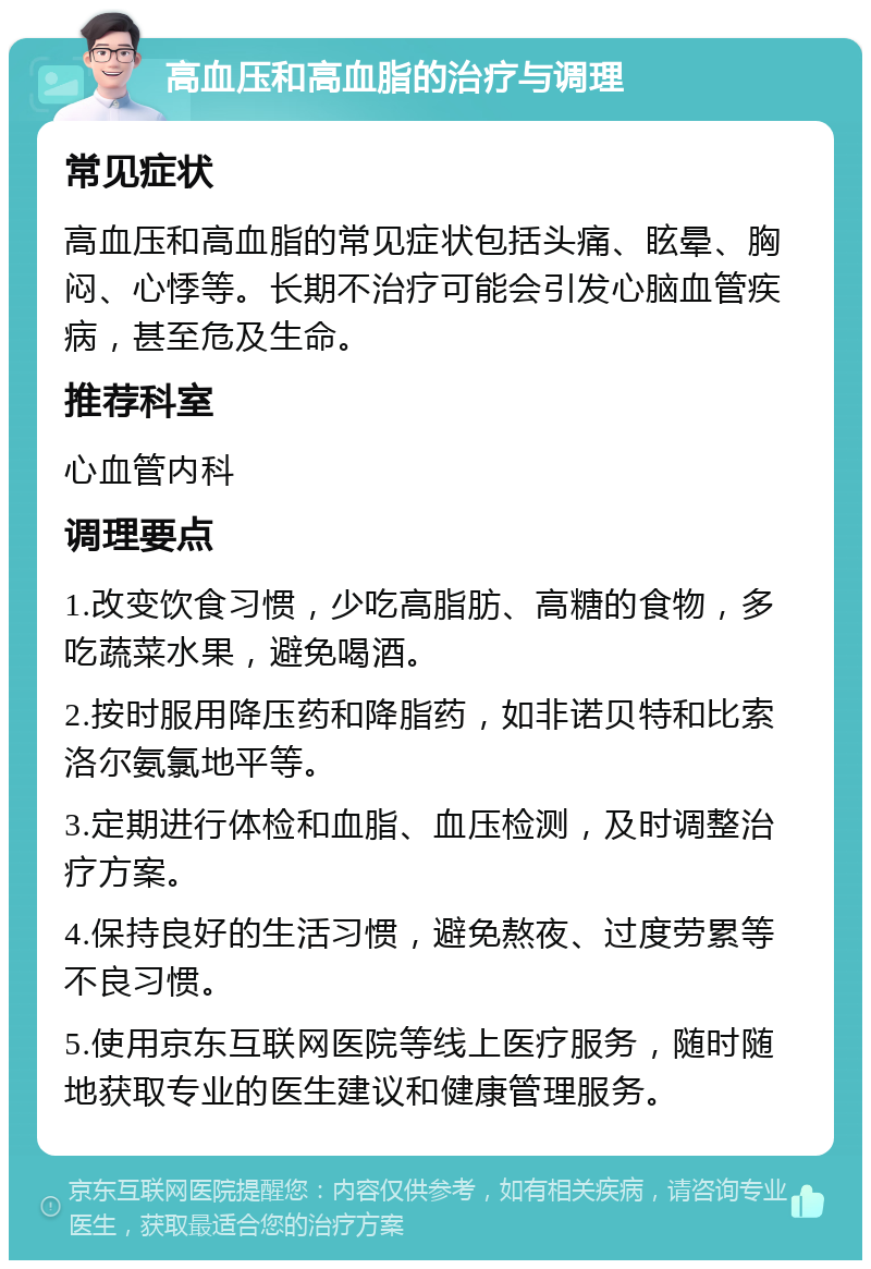 高血压和高血脂的治疗与调理 常见症状 高血压和高血脂的常见症状包括头痛、眩晕、胸闷、心悸等。长期不治疗可能会引发心脑血管疾病，甚至危及生命。 推荐科室 心血管内科 调理要点 1.改变饮食习惯，少吃高脂肪、高糖的食物，多吃蔬菜水果，避免喝酒。 2.按时服用降压药和降脂药，如非诺贝特和比索洛尔氨氯地平等。 3.定期进行体检和血脂、血压检测，及时调整治疗方案。 4.保持良好的生活习惯，避免熬夜、过度劳累等不良习惯。 5.使用京东互联网医院等线上医疗服务，随时随地获取专业的医生建议和健康管理服务。