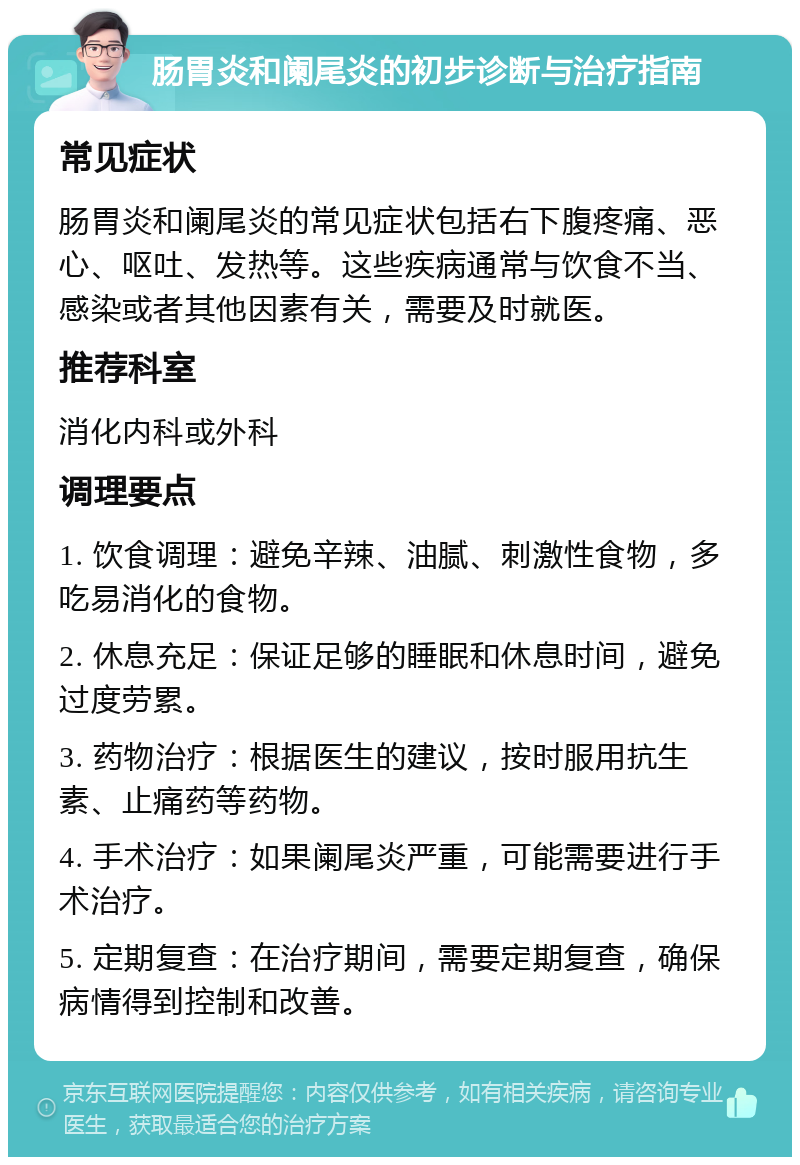 肠胃炎和阑尾炎的初步诊断与治疗指南 常见症状 肠胃炎和阑尾炎的常见症状包括右下腹疼痛、恶心、呕吐、发热等。这些疾病通常与饮食不当、感染或者其他因素有关，需要及时就医。 推荐科室 消化内科或外科 调理要点 1. 饮食调理：避免辛辣、油腻、刺激性食物，多吃易消化的食物。 2. 休息充足：保证足够的睡眠和休息时间，避免过度劳累。 3. 药物治疗：根据医生的建议，按时服用抗生素、止痛药等药物。 4. 手术治疗：如果阑尾炎严重，可能需要进行手术治疗。 5. 定期复查：在治疗期间，需要定期复查，确保病情得到控制和改善。