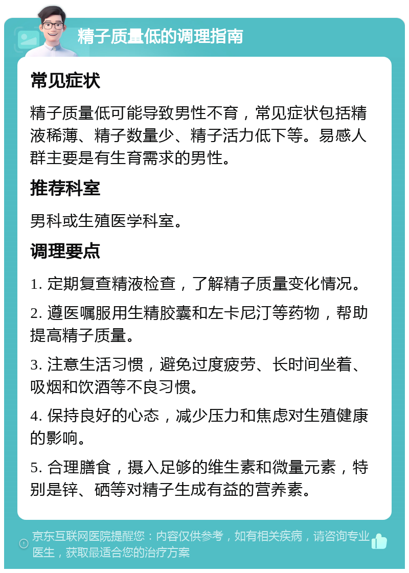 精子质量低的调理指南 常见症状 精子质量低可能导致男性不育，常见症状包括精液稀薄、精子数量少、精子活力低下等。易感人群主要是有生育需求的男性。 推荐科室 男科或生殖医学科室。 调理要点 1. 定期复查精液检查，了解精子质量变化情况。 2. 遵医嘱服用生精胶囊和左卡尼汀等药物，帮助提高精子质量。 3. 注意生活习惯，避免过度疲劳、长时间坐着、吸烟和饮酒等不良习惯。 4. 保持良好的心态，减少压力和焦虑对生殖健康的影响。 5. 合理膳食，摄入足够的维生素和微量元素，特别是锌、硒等对精子生成有益的营养素。