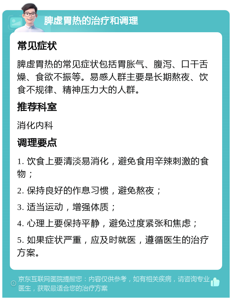 脾虚胃热的治疗和调理 常见症状 脾虚胃热的常见症状包括胃胀气、腹泻、口干舌燥、食欲不振等。易感人群主要是长期熬夜、饮食不规律、精神压力大的人群。 推荐科室 消化内科 调理要点 1. 饮食上要清淡易消化，避免食用辛辣刺激的食物； 2. 保持良好的作息习惯，避免熬夜； 3. 适当运动，增强体质； 4. 心理上要保持平静，避免过度紧张和焦虑； 5. 如果症状严重，应及时就医，遵循医生的治疗方案。