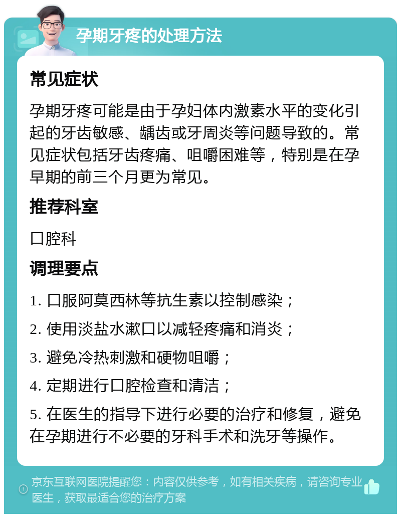 孕期牙疼的处理方法 常见症状 孕期牙疼可能是由于孕妇体内激素水平的变化引起的牙齿敏感、龋齿或牙周炎等问题导致的。常见症状包括牙齿疼痛、咀嚼困难等，特别是在孕早期的前三个月更为常见。 推荐科室 口腔科 调理要点 1. 口服阿莫西林等抗生素以控制感染； 2. 使用淡盐水漱口以减轻疼痛和消炎； 3. 避免冷热刺激和硬物咀嚼； 4. 定期进行口腔检查和清洁； 5. 在医生的指导下进行必要的治疗和修复，避免在孕期进行不必要的牙科手术和洗牙等操作。