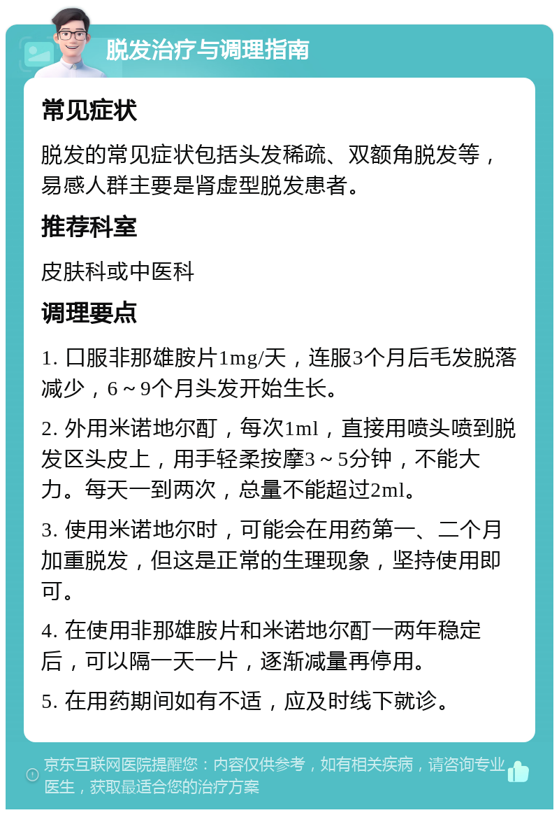 脱发治疗与调理指南 常见症状 脱发的常见症状包括头发稀疏、双额角脱发等，易感人群主要是肾虚型脱发患者。 推荐科室 皮肤科或中医科 调理要点 1. 口服非那雄胺片1mg/天，连服3个月后毛发脱落减少，6～9个月头发开始生长。 2. 外用米诺地尔酊，每次1ml，直接用喷头喷到脱发区头皮上，用手轻柔按摩3～5分钟，不能大力。每天一到两次，总量不能超过2ml。 3. 使用米诺地尔时，可能会在用药第一、二个月加重脱发，但这是正常的生理现象，坚持使用即可。 4. 在使用非那雄胺片和米诺地尔酊一两年稳定后，可以隔一天一片，逐渐减量再停用。 5. 在用药期间如有不适，应及时线下就诊。