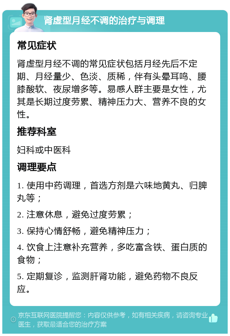 肾虚型月经不调的治疗与调理 常见症状 肾虚型月经不调的常见症状包括月经先后不定期、月经量少、色淡、质稀，伴有头晕耳鸣、腰膝酸软、夜尿增多等。易感人群主要是女性，尤其是长期过度劳累、精神压力大、营养不良的女性。 推荐科室 妇科或中医科 调理要点 1. 使用中药调理，首选方剂是六味地黄丸、归脾丸等； 2. 注意休息，避免过度劳累； 3. 保持心情舒畅，避免精神压力； 4. 饮食上注意补充营养，多吃富含铁、蛋白质的食物； 5. 定期复诊，监测肝肾功能，避免药物不良反应。