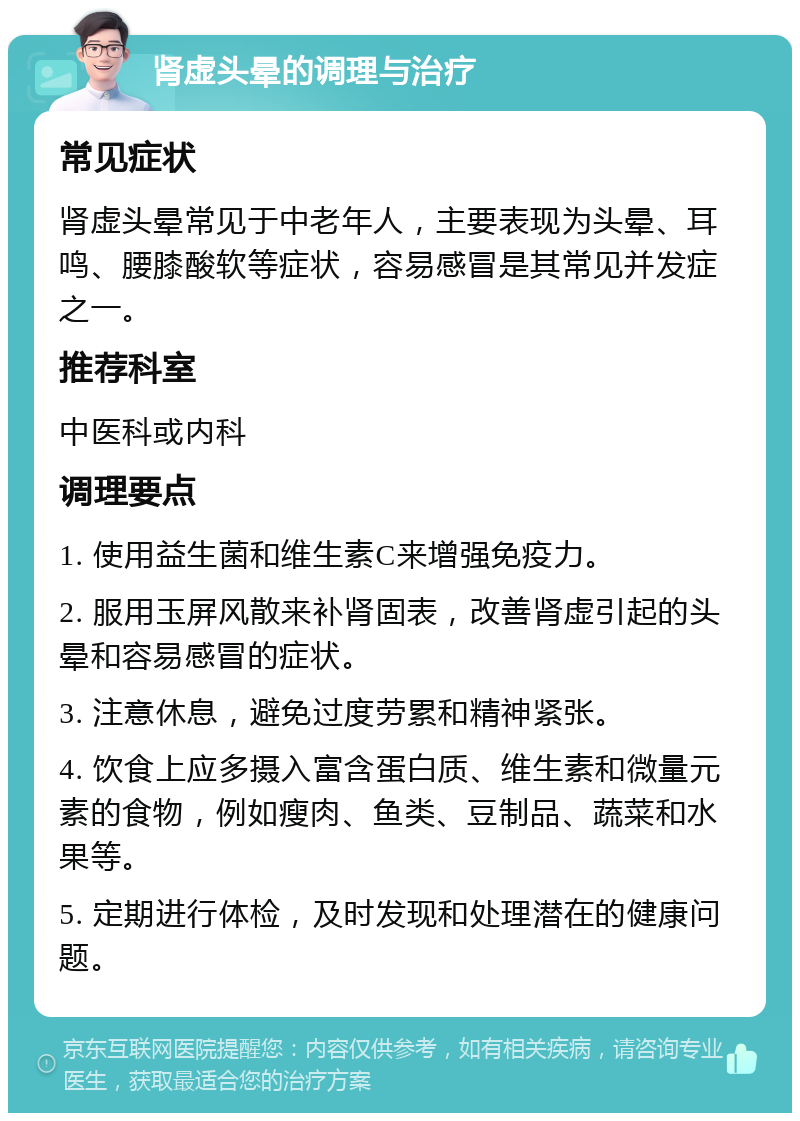 肾虚头晕的调理与治疗 常见症状 肾虚头晕常见于中老年人，主要表现为头晕、耳鸣、腰膝酸软等症状，容易感冒是其常见并发症之一。 推荐科室 中医科或内科 调理要点 1. 使用益生菌和维生素C来增强免疫力。 2. 服用玉屏风散来补肾固表，改善肾虚引起的头晕和容易感冒的症状。 3. 注意休息，避免过度劳累和精神紧张。 4. 饮食上应多摄入富含蛋白质、维生素和微量元素的食物，例如瘦肉、鱼类、豆制品、蔬菜和水果等。 5. 定期进行体检，及时发现和处理潜在的健康问题。