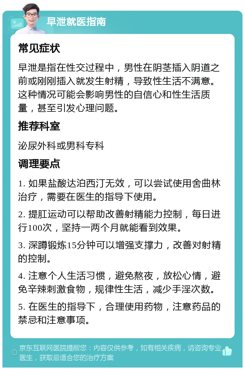 早泄就医指南 常见症状 早泄是指在性交过程中，男性在阴茎插入阴道之前或刚刚插入就发生射精，导致性生活不满意。这种情况可能会影响男性的自信心和性生活质量，甚至引发心理问题。 推荐科室 泌尿外科或男科专科 调理要点 1. 如果盐酸达泊西汀无效，可以尝试使用舍曲林治疗，需要在医生的指导下使用。 2. 提肛运动可以帮助改善射精能力控制，每日进行100次，坚持一两个月就能看到效果。 3. 深蹲锻炼15分钟可以增强支撑力，改善对射精的控制。 4. 注意个人生活习惯，避免熬夜，放松心情，避免辛辣刺激食物，规律性生活，减少手淫次数。 5. 在医生的指导下，合理使用药物，注意药品的禁忌和注意事项。