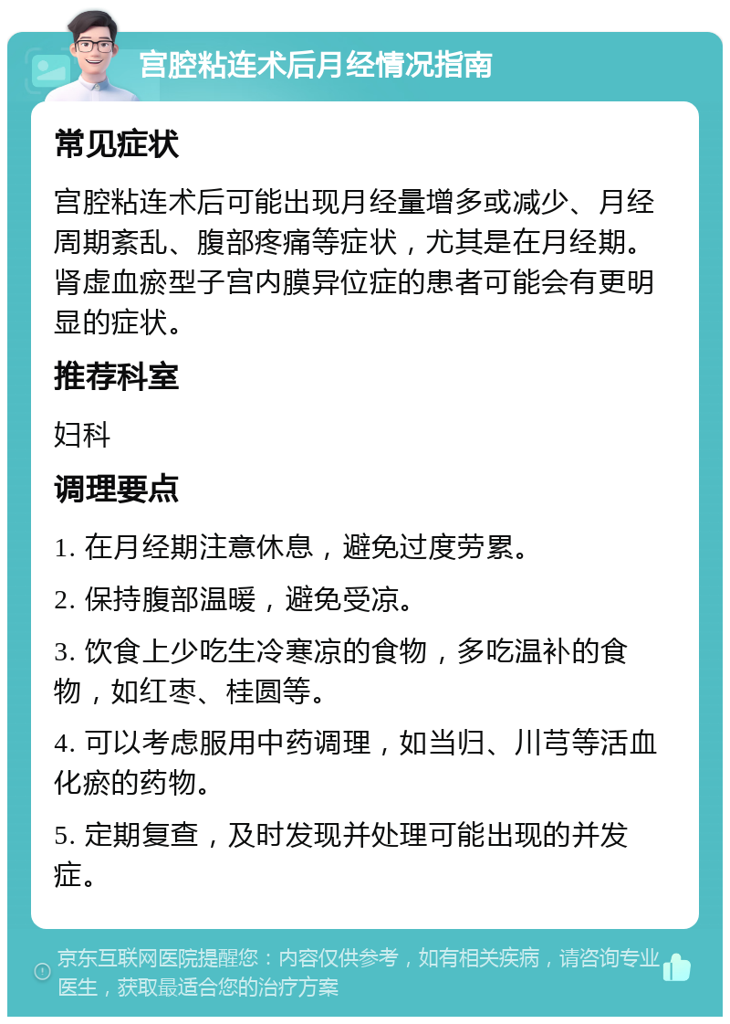 宫腔粘连术后月经情况指南 常见症状 宫腔粘连术后可能出现月经量增多或减少、月经周期紊乱、腹部疼痛等症状，尤其是在月经期。肾虚血瘀型子宫内膜异位症的患者可能会有更明显的症状。 推荐科室 妇科 调理要点 1. 在月经期注意休息，避免过度劳累。 2. 保持腹部温暖，避免受凉。 3. 饮食上少吃生冷寒凉的食物，多吃温补的食物，如红枣、桂圆等。 4. 可以考虑服用中药调理，如当归、川芎等活血化瘀的药物。 5. 定期复查，及时发现并处理可能出现的并发症。