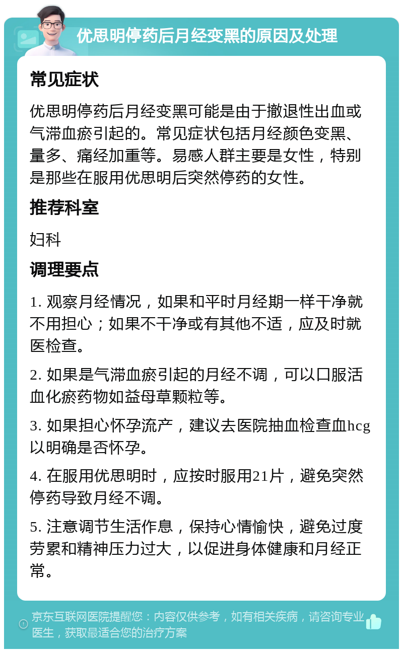 优思明停药后月经变黑的原因及处理 常见症状 优思明停药后月经变黑可能是由于撤退性出血或气滞血瘀引起的。常见症状包括月经颜色变黑、量多、痛经加重等。易感人群主要是女性，特别是那些在服用优思明后突然停药的女性。 推荐科室 妇科 调理要点 1. 观察月经情况，如果和平时月经期一样干净就不用担心；如果不干净或有其他不适，应及时就医检查。 2. 如果是气滞血瘀引起的月经不调，可以口服活血化瘀药物如益母草颗粒等。 3. 如果担心怀孕流产，建议去医院抽血检查血hcg以明确是否怀孕。 4. 在服用优思明时，应按时服用21片，避免突然停药导致月经不调。 5. 注意调节生活作息，保持心情愉快，避免过度劳累和精神压力过大，以促进身体健康和月经正常。