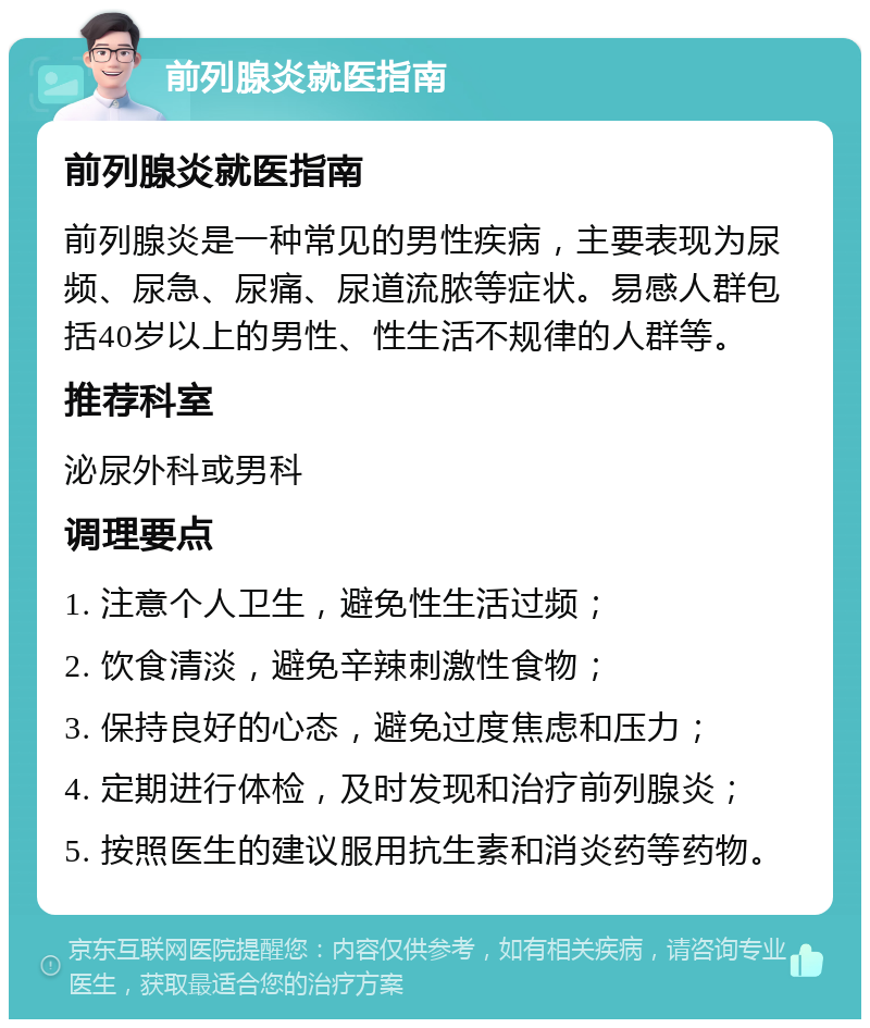 前列腺炎就医指南 前列腺炎就医指南 前列腺炎是一种常见的男性疾病，主要表现为尿频、尿急、尿痛、尿道流脓等症状。易感人群包括40岁以上的男性、性生活不规律的人群等。 推荐科室 泌尿外科或男科 调理要点 1. 注意个人卫生，避免性生活过频； 2. 饮食清淡，避免辛辣刺激性食物； 3. 保持良好的心态，避免过度焦虑和压力； 4. 定期进行体检，及时发现和治疗前列腺炎； 5. 按照医生的建议服用抗生素和消炎药等药物。