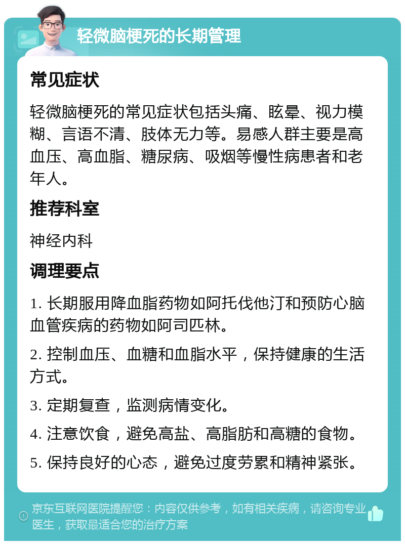 轻微脑梗死的长期管理 常见症状 轻微脑梗死的常见症状包括头痛、眩晕、视力模糊、言语不清、肢体无力等。易感人群主要是高血压、高血脂、糖尿病、吸烟等慢性病患者和老年人。 推荐科室 神经内科 调理要点 1. 长期服用降血脂药物如阿托伐他汀和预防心脑血管疾病的药物如阿司匹林。 2. 控制血压、血糖和血脂水平，保持健康的生活方式。 3. 定期复查，监测病情变化。 4. 注意饮食，避免高盐、高脂肪和高糖的食物。 5. 保持良好的心态，避免过度劳累和精神紧张。