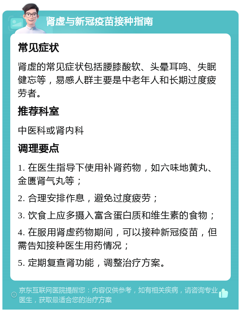 肾虚与新冠疫苗接种指南 常见症状 肾虚的常见症状包括腰膝酸软、头晕耳鸣、失眠健忘等，易感人群主要是中老年人和长期过度疲劳者。 推荐科室 中医科或肾内科 调理要点 1. 在医生指导下使用补肾药物，如六味地黄丸、金匮肾气丸等； 2. 合理安排作息，避免过度疲劳； 3. 饮食上应多摄入富含蛋白质和维生素的食物； 4. 在服用肾虚药物期间，可以接种新冠疫苗，但需告知接种医生用药情况； 5. 定期复查肾功能，调整治疗方案。