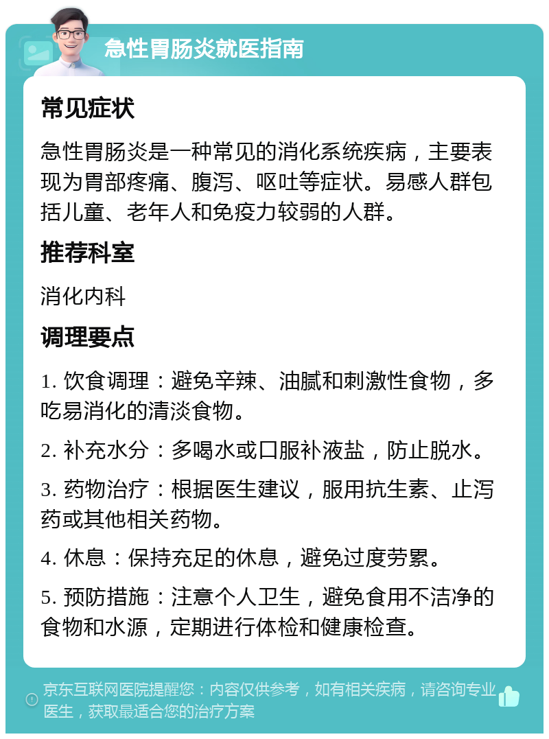 急性胃肠炎就医指南 常见症状 急性胃肠炎是一种常见的消化系统疾病，主要表现为胃部疼痛、腹泻、呕吐等症状。易感人群包括儿童、老年人和免疫力较弱的人群。 推荐科室 消化内科 调理要点 1. 饮食调理：避免辛辣、油腻和刺激性食物，多吃易消化的清淡食物。 2. 补充水分：多喝水或口服补液盐，防止脱水。 3. 药物治疗：根据医生建议，服用抗生素、止泻药或其他相关药物。 4. 休息：保持充足的休息，避免过度劳累。 5. 预防措施：注意个人卫生，避免食用不洁净的食物和水源，定期进行体检和健康检查。