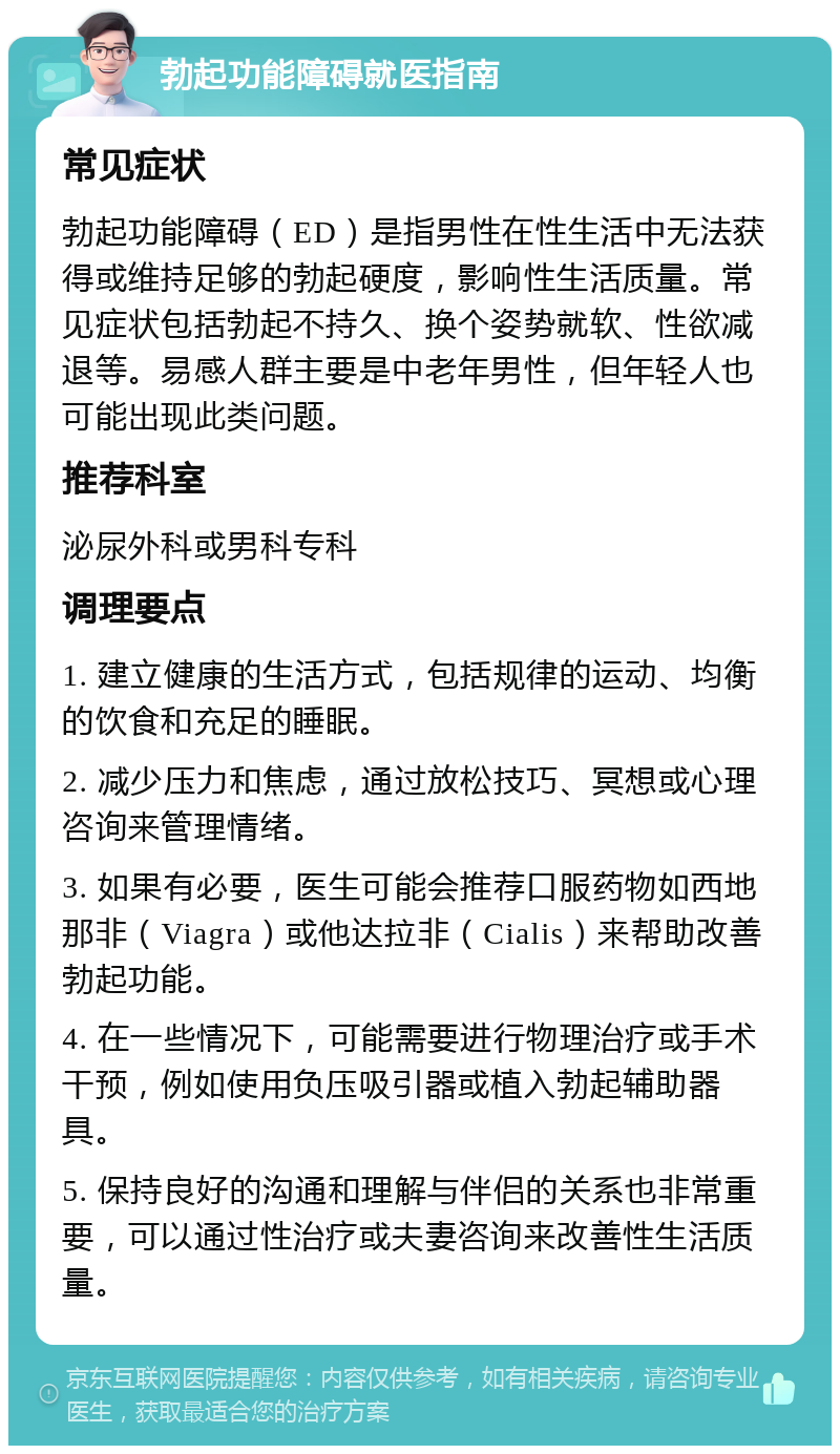 勃起功能障碍就医指南 常见症状 勃起功能障碍（ED）是指男性在性生活中无法获得或维持足够的勃起硬度，影响性生活质量。常见症状包括勃起不持久、换个姿势就软、性欲减退等。易感人群主要是中老年男性，但年轻人也可能出现此类问题。 推荐科室 泌尿外科或男科专科 调理要点 1. 建立健康的生活方式，包括规律的运动、均衡的饮食和充足的睡眠。 2. 减少压力和焦虑，通过放松技巧、冥想或心理咨询来管理情绪。 3. 如果有必要，医生可能会推荐口服药物如西地那非（Viagra）或他达拉非（Cialis）来帮助改善勃起功能。 4. 在一些情况下，可能需要进行物理治疗或手术干预，例如使用负压吸引器或植入勃起辅助器具。 5. 保持良好的沟通和理解与伴侣的关系也非常重要，可以通过性治疗或夫妻咨询来改善性生活质量。