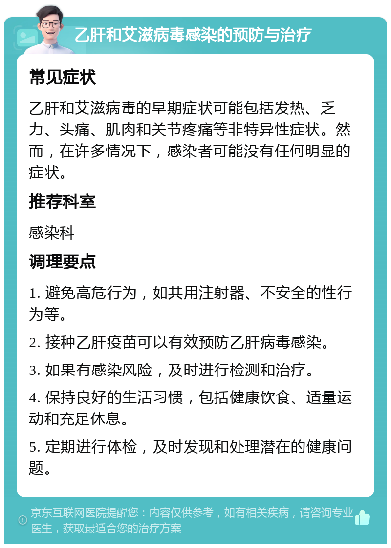 乙肝和艾滋病毒感染的预防与治疗 常见症状 乙肝和艾滋病毒的早期症状可能包括发热、乏力、头痛、肌肉和关节疼痛等非特异性症状。然而，在许多情况下，感染者可能没有任何明显的症状。 推荐科室 感染科 调理要点 1. 避免高危行为，如共用注射器、不安全的性行为等。 2. 接种乙肝疫苗可以有效预防乙肝病毒感染。 3. 如果有感染风险，及时进行检测和治疗。 4. 保持良好的生活习惯，包括健康饮食、适量运动和充足休息。 5. 定期进行体检，及时发现和处理潜在的健康问题。