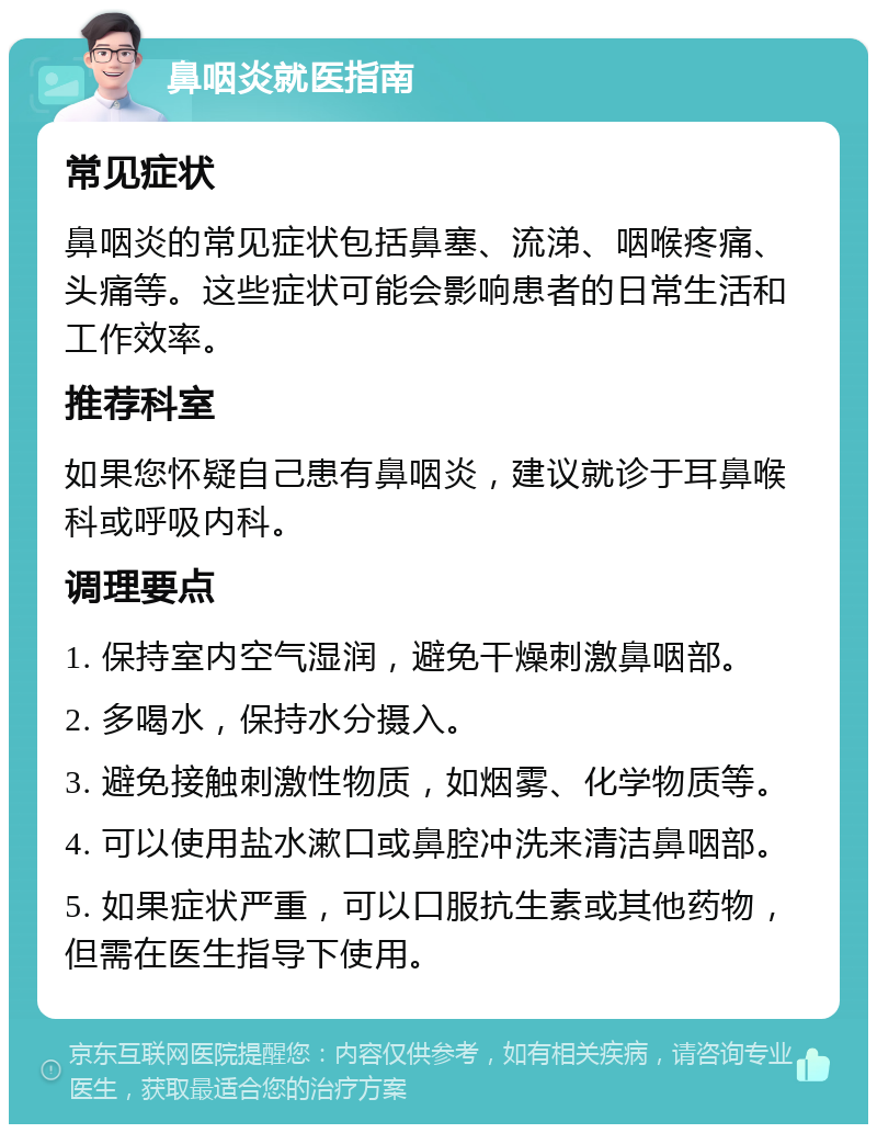 鼻咽炎就医指南 常见症状 鼻咽炎的常见症状包括鼻塞、流涕、咽喉疼痛、头痛等。这些症状可能会影响患者的日常生活和工作效率。 推荐科室 如果您怀疑自己患有鼻咽炎，建议就诊于耳鼻喉科或呼吸内科。 调理要点 1. 保持室内空气湿润，避免干燥刺激鼻咽部。 2. 多喝水，保持水分摄入。 3. 避免接触刺激性物质，如烟雾、化学物质等。 4. 可以使用盐水漱口或鼻腔冲洗来清洁鼻咽部。 5. 如果症状严重，可以口服抗生素或其他药物，但需在医生指导下使用。