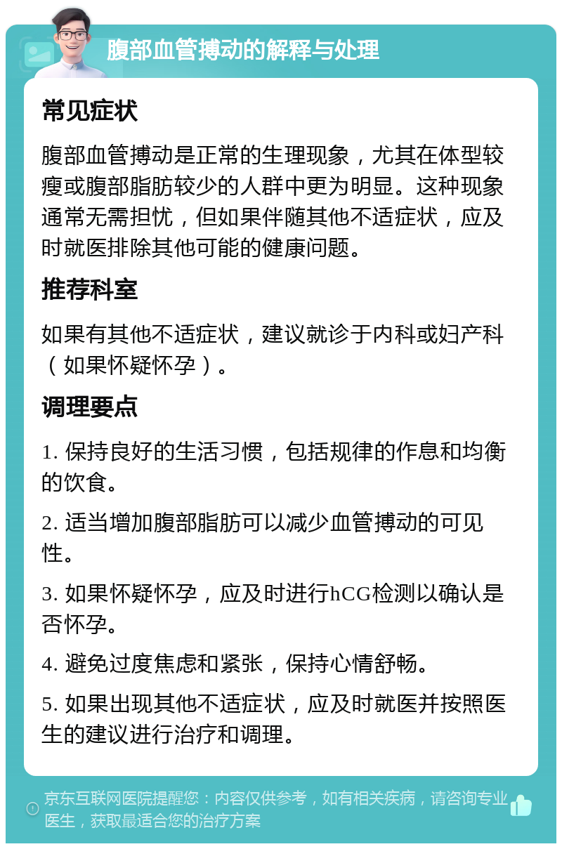 腹部血管搏动的解释与处理 常见症状 腹部血管搏动是正常的生理现象，尤其在体型较瘦或腹部脂肪较少的人群中更为明显。这种现象通常无需担忧，但如果伴随其他不适症状，应及时就医排除其他可能的健康问题。 推荐科室 如果有其他不适症状，建议就诊于内科或妇产科（如果怀疑怀孕）。 调理要点 1. 保持良好的生活习惯，包括规律的作息和均衡的饮食。 2. 适当增加腹部脂肪可以减少血管搏动的可见性。 3. 如果怀疑怀孕，应及时进行hCG检测以确认是否怀孕。 4. 避免过度焦虑和紧张，保持心情舒畅。 5. 如果出现其他不适症状，应及时就医并按照医生的建议进行治疗和调理。