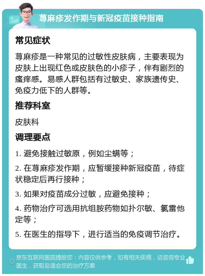 荨麻疹发作期与新冠疫苗接种指南 常见症状 荨麻疹是一种常见的过敏性皮肤病，主要表现为皮肤上出现红色或皮肤色的小疹子，伴有剧烈的瘙痒感。易感人群包括有过敏史、家族遗传史、免疫力低下的人群等。 推荐科室 皮肤科 调理要点 1. 避免接触过敏原，例如尘螨等； 2. 在荨麻疹发作期，应暂缓接种新冠疫苗，待症状稳定后再行接种； 3. 如果对疫苗成分过敏，应避免接种； 4. 药物治疗可选用抗组胺药物如扑尔敏、氯雷他定等； 5. 在医生的指导下，进行适当的免疫调节治疗。