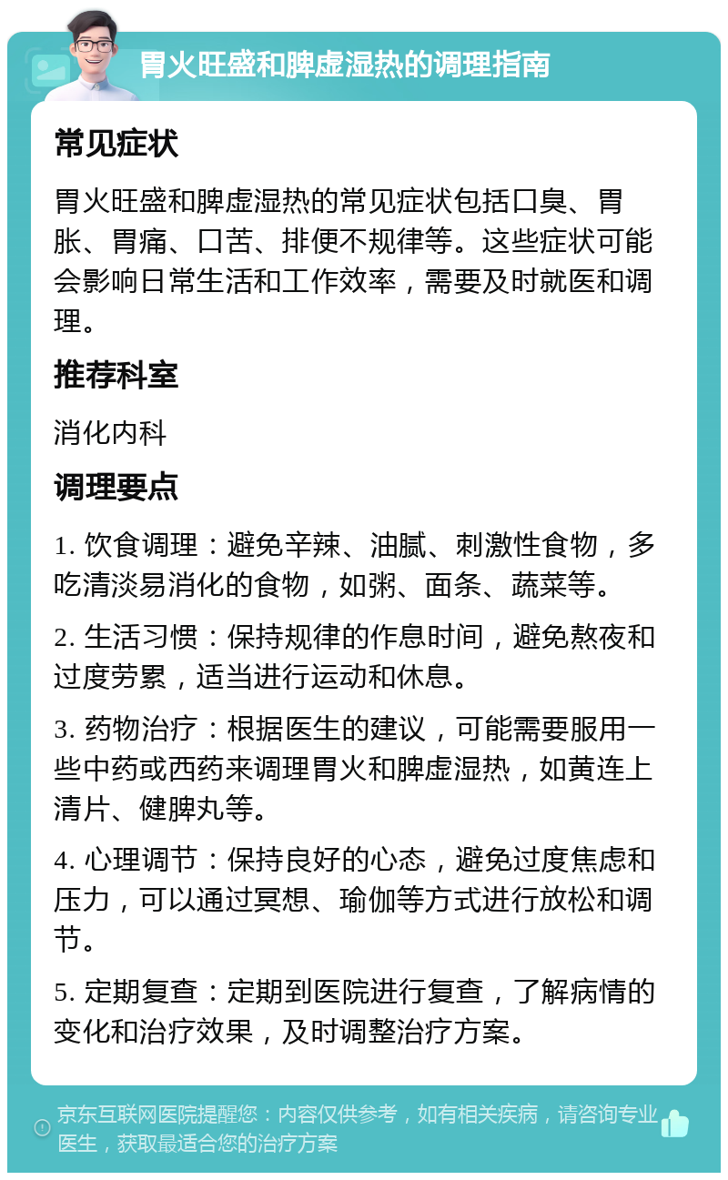 胃火旺盛和脾虚湿热的调理指南 常见症状 胃火旺盛和脾虚湿热的常见症状包括口臭、胃胀、胃痛、口苦、排便不规律等。这些症状可能会影响日常生活和工作效率，需要及时就医和调理。 推荐科室 消化内科 调理要点 1. 饮食调理：避免辛辣、油腻、刺激性食物，多吃清淡易消化的食物，如粥、面条、蔬菜等。 2. 生活习惯：保持规律的作息时间，避免熬夜和过度劳累，适当进行运动和休息。 3. 药物治疗：根据医生的建议，可能需要服用一些中药或西药来调理胃火和脾虚湿热，如黄连上清片、健脾丸等。 4. 心理调节：保持良好的心态，避免过度焦虑和压力，可以通过冥想、瑜伽等方式进行放松和调节。 5. 定期复查：定期到医院进行复查，了解病情的变化和治疗效果，及时调整治疗方案。