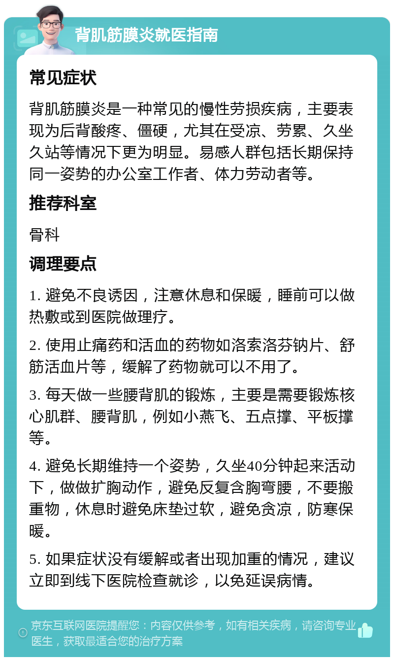 背肌筋膜炎就医指南 常见症状 背肌筋膜炎是一种常见的慢性劳损疾病，主要表现为后背酸疼、僵硬，尤其在受凉、劳累、久坐久站等情况下更为明显。易感人群包括长期保持同一姿势的办公室工作者、体力劳动者等。 推荐科室 骨科 调理要点 1. 避免不良诱因，注意休息和保暖，睡前可以做热敷或到医院做理疗。 2. 使用止痛药和活血的药物如洛索洛芬钠片、舒筋活血片等，缓解了药物就可以不用了。 3. 每天做一些腰背肌的锻炼，主要是需要锻炼核心肌群、腰背肌，例如小燕飞、五点撑、平板撑等。 4. 避免长期维持一个姿势，久坐40分钟起来活动下，做做扩胸动作，避免反复含胸弯腰，不要搬重物，休息时避免床垫过软，避免贪凉，防寒保暖。 5. 如果症状没有缓解或者出现加重的情况，建议立即到线下医院检查就诊，以免延误病情。