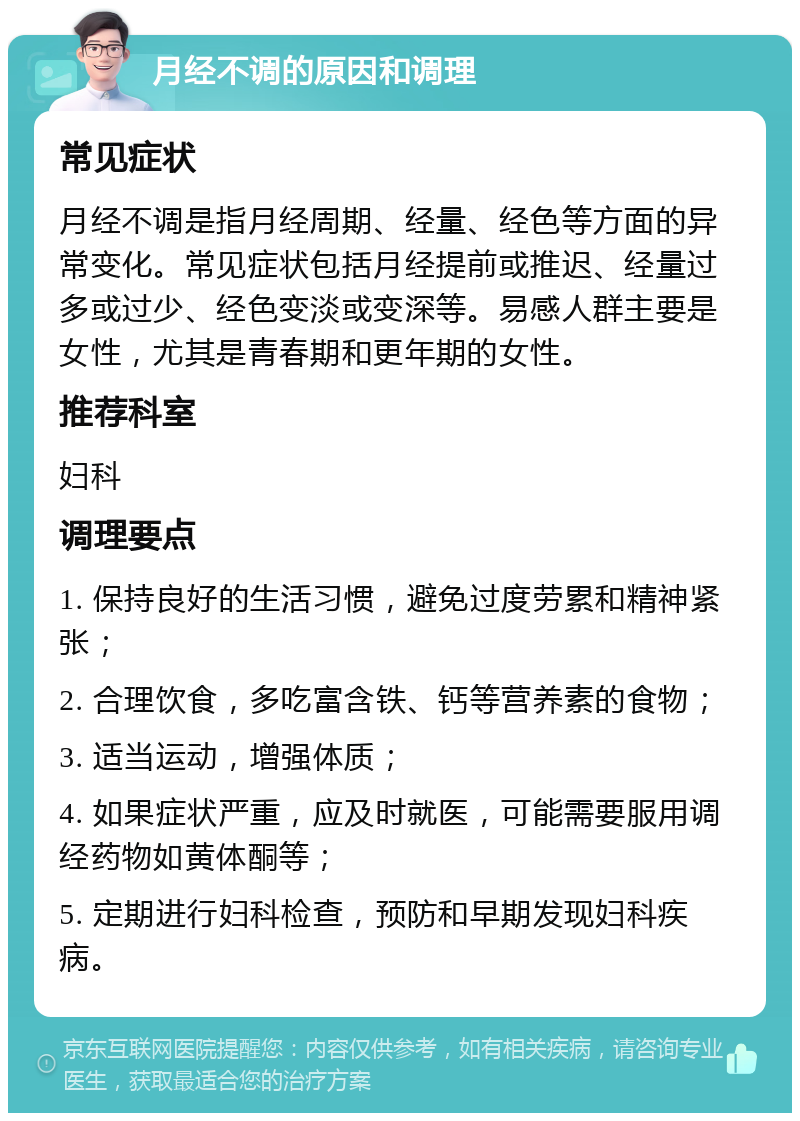 月经不调的原因和调理 常见症状 月经不调是指月经周期、经量、经色等方面的异常变化。常见症状包括月经提前或推迟、经量过多或过少、经色变淡或变深等。易感人群主要是女性，尤其是青春期和更年期的女性。 推荐科室 妇科 调理要点 1. 保持良好的生活习惯，避免过度劳累和精神紧张； 2. 合理饮食，多吃富含铁、钙等营养素的食物； 3. 适当运动，增强体质； 4. 如果症状严重，应及时就医，可能需要服用调经药物如黄体酮等； 5. 定期进行妇科检查，预防和早期发现妇科疾病。