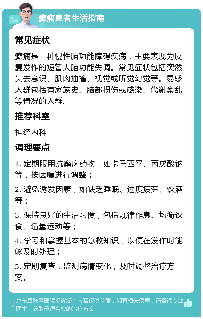 癫痫患者生活指南 常见症状 癫痫是一种慢性脑功能障碍疾病，主要表现为反复发作的短暂大脑功能失调。常见症状包括突然失去意识、肌肉抽搐、视觉或听觉幻觉等。易感人群包括有家族史、脑部损伤或感染、代谢紊乱等情况的人群。 推荐科室 神经内科 调理要点 1. 定期服用抗癫痫药物，如卡马西平、丙戊酸钠等，按医嘱进行调整； 2. 避免诱发因素，如缺乏睡眠、过度疲劳、饮酒等； 3. 保持良好的生活习惯，包括规律作息、均衡饮食、适量运动等； 4. 学习和掌握基本的急救知识，以便在发作时能够及时处理； 5. 定期复查，监测病情变化，及时调整治疗方案。