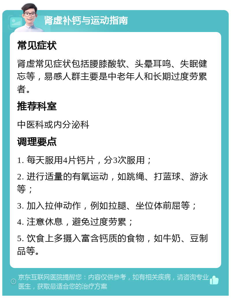 肾虚补钙与运动指南 常见症状 肾虚常见症状包括腰膝酸软、头晕耳鸣、失眠健忘等，易感人群主要是中老年人和长期过度劳累者。 推荐科室 中医科或内分泌科 调理要点 1. 每天服用4片钙片，分3次服用； 2. 进行适量的有氧运动，如跳绳、打蓝球、游泳等； 3. 加入拉伸动作，例如拉腿、坐位体前屈等； 4. 注意休息，避免过度劳累； 5. 饮食上多摄入富含钙质的食物，如牛奶、豆制品等。