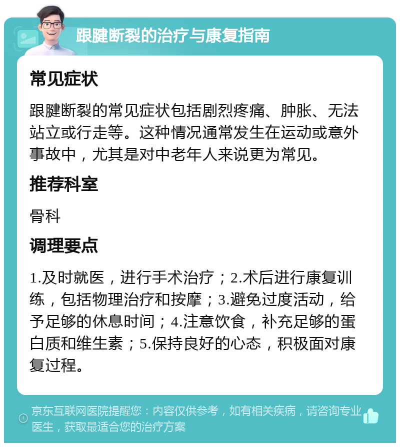 跟腱断裂的治疗与康复指南 常见症状 跟腱断裂的常见症状包括剧烈疼痛、肿胀、无法站立或行走等。这种情况通常发生在运动或意外事故中，尤其是对中老年人来说更为常见。 推荐科室 骨科 调理要点 1.及时就医，进行手术治疗；2.术后进行康复训练，包括物理治疗和按摩；3.避免过度活动，给予足够的休息时间；4.注意饮食，补充足够的蛋白质和维生素；5.保持良好的心态，积极面对康复过程。