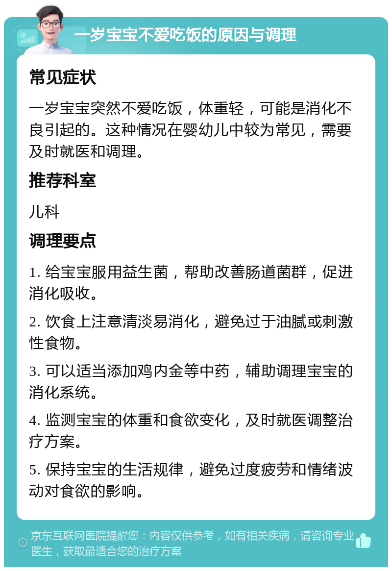 一岁宝宝不爱吃饭的原因与调理 常见症状 一岁宝宝突然不爱吃饭，体重轻，可能是消化不良引起的。这种情况在婴幼儿中较为常见，需要及时就医和调理。 推荐科室 儿科 调理要点 1. 给宝宝服用益生菌，帮助改善肠道菌群，促进消化吸收。 2. 饮食上注意清淡易消化，避免过于油腻或刺激性食物。 3. 可以适当添加鸡内金等中药，辅助调理宝宝的消化系统。 4. 监测宝宝的体重和食欲变化，及时就医调整治疗方案。 5. 保持宝宝的生活规律，避免过度疲劳和情绪波动对食欲的影响。