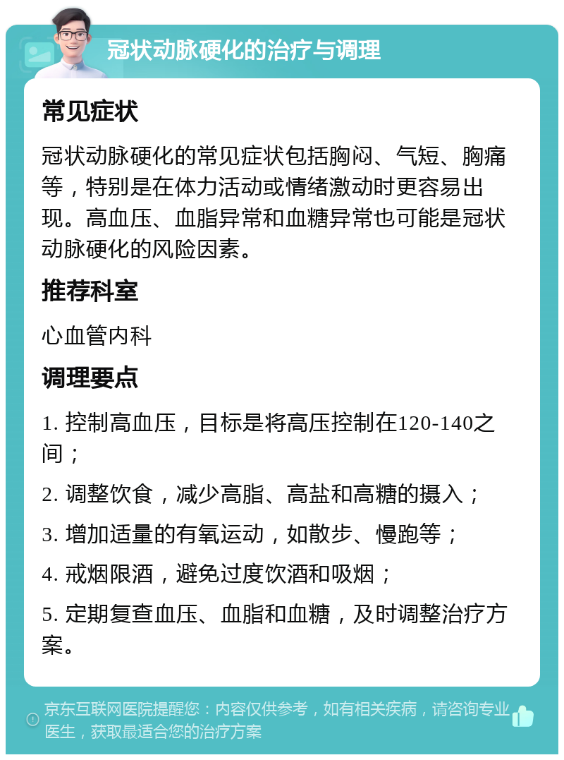 冠状动脉硬化的治疗与调理 常见症状 冠状动脉硬化的常见症状包括胸闷、气短、胸痛等，特别是在体力活动或情绪激动时更容易出现。高血压、血脂异常和血糖异常也可能是冠状动脉硬化的风险因素。 推荐科室 心血管内科 调理要点 1. 控制高血压，目标是将高压控制在120-140之间； 2. 调整饮食，减少高脂、高盐和高糖的摄入； 3. 增加适量的有氧运动，如散步、慢跑等； 4. 戒烟限酒，避免过度饮酒和吸烟； 5. 定期复查血压、血脂和血糖，及时调整治疗方案。