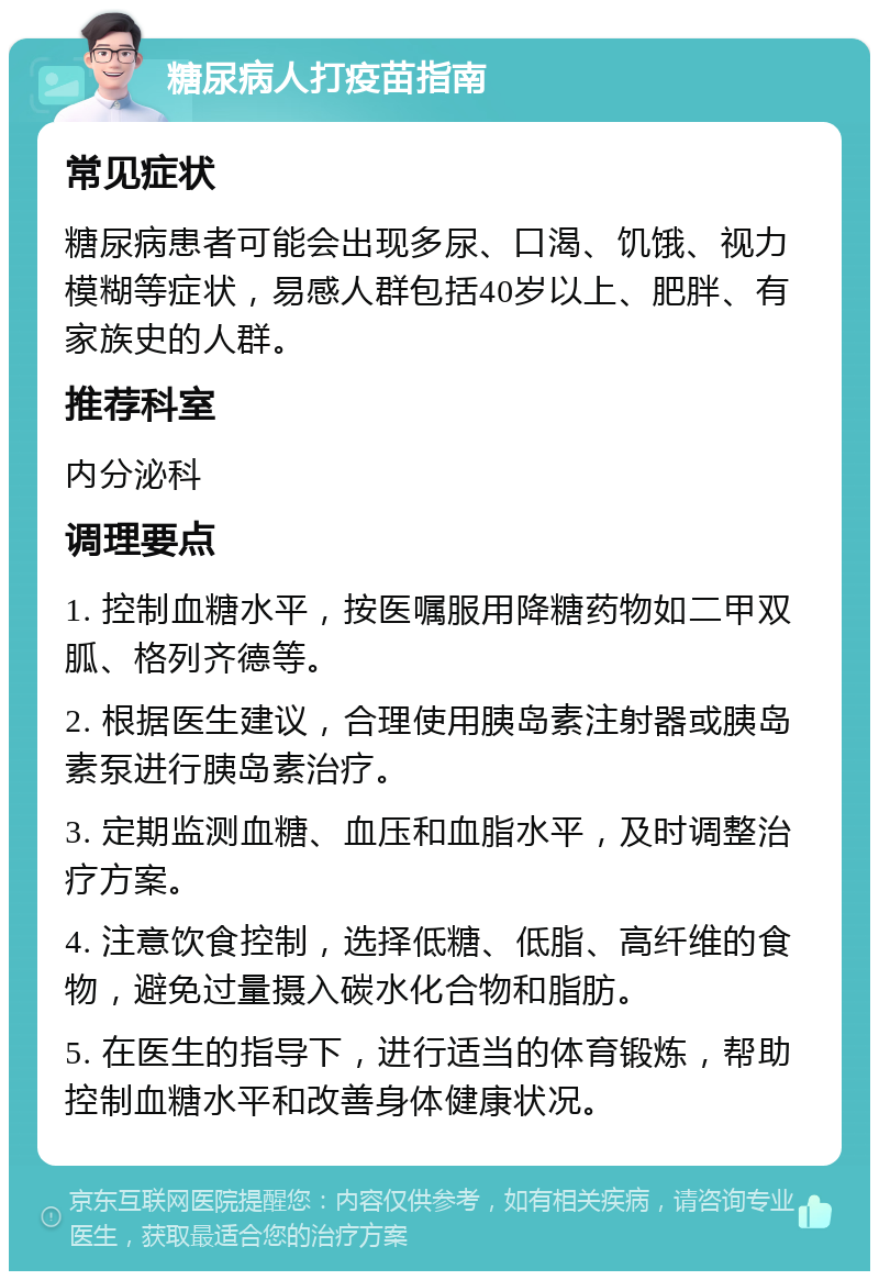 糖尿病人打疫苗指南 常见症状 糖尿病患者可能会出现多尿、口渴、饥饿、视力模糊等症状，易感人群包括40岁以上、肥胖、有家族史的人群。 推荐科室 内分泌科 调理要点 1. 控制血糖水平，按医嘱服用降糖药物如二甲双胍、格列齐德等。 2. 根据医生建议，合理使用胰岛素注射器或胰岛素泵进行胰岛素治疗。 3. 定期监测血糖、血压和血脂水平，及时调整治疗方案。 4. 注意饮食控制，选择低糖、低脂、高纤维的食物，避免过量摄入碳水化合物和脂肪。 5. 在医生的指导下，进行适当的体育锻炼，帮助控制血糖水平和改善身体健康状况。