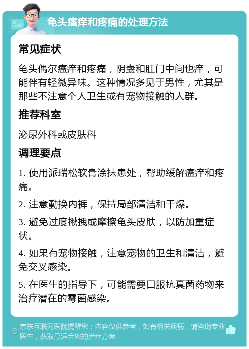 龟头瘙痒和疼痛的处理方法 常见症状 龟头偶尔瘙痒和疼痛，阴囊和肛门中间也痒，可能伴有轻微异味。这种情况多见于男性，尤其是那些不注意个人卫生或有宠物接触的人群。 推荐科室 泌尿外科或皮肤科 调理要点 1. 使用派瑞松软膏涂抹患处，帮助缓解瘙痒和疼痛。 2. 注意勤换内裤，保持局部清洁和干燥。 3. 避免过度揪拽或摩擦龟头皮肤，以防加重症状。 4. 如果有宠物接触，注意宠物的卫生和清洁，避免交叉感染。 5. 在医生的指导下，可能需要口服抗真菌药物来治疗潜在的霉菌感染。