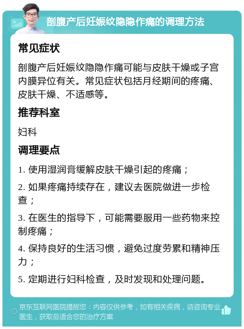 剖腹产后妊娠纹隐隐作痛的调理方法 常见症状 剖腹产后妊娠纹隐隐作痛可能与皮肤干燥或子宫内膜异位有关。常见症状包括月经期间的疼痛、皮肤干燥、不适感等。 推荐科室 妇科 调理要点 1. 使用湿润膏缓解皮肤干燥引起的疼痛； 2. 如果疼痛持续存在，建议去医院做进一步检查； 3. 在医生的指导下，可能需要服用一些药物来控制疼痛； 4. 保持良好的生活习惯，避免过度劳累和精神压力； 5. 定期进行妇科检查，及时发现和处理问题。