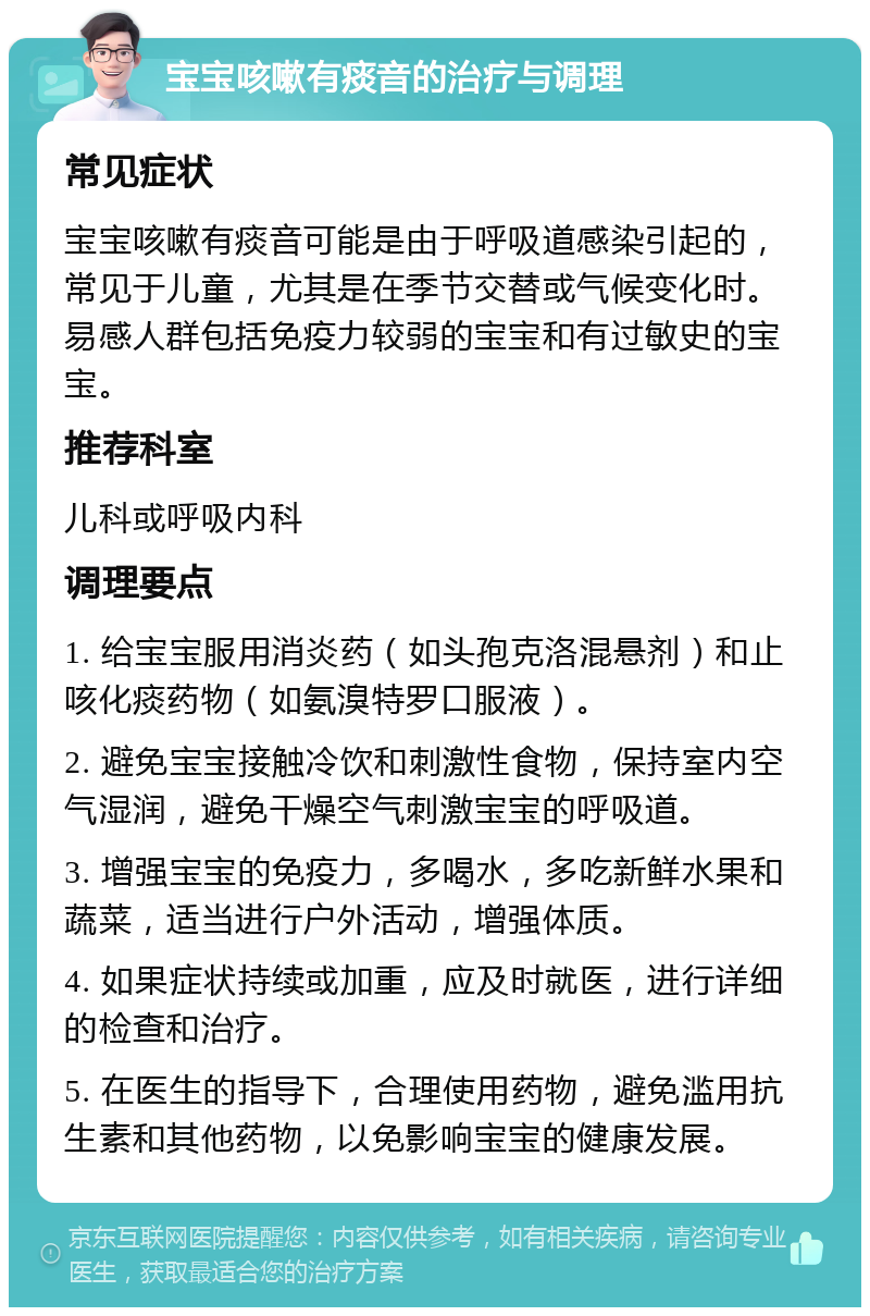 宝宝咳嗽有痰音的治疗与调理 常见症状 宝宝咳嗽有痰音可能是由于呼吸道感染引起的，常见于儿童，尤其是在季节交替或气候变化时。易感人群包括免疫力较弱的宝宝和有过敏史的宝宝。 推荐科室 儿科或呼吸内科 调理要点 1. 给宝宝服用消炎药（如头孢克洛混悬剂）和止咳化痰药物（如氨溴特罗口服液）。 2. 避免宝宝接触冷饮和刺激性食物，保持室内空气湿润，避免干燥空气刺激宝宝的呼吸道。 3. 增强宝宝的免疫力，多喝水，多吃新鲜水果和蔬菜，适当进行户外活动，增强体质。 4. 如果症状持续或加重，应及时就医，进行详细的检查和治疗。 5. 在医生的指导下，合理使用药物，避免滥用抗生素和其他药物，以免影响宝宝的健康发展。