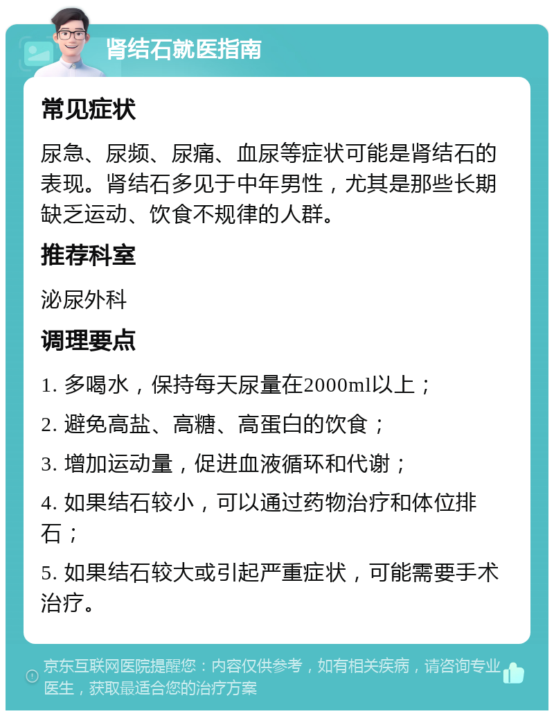 肾结石就医指南 常见症状 尿急、尿频、尿痛、血尿等症状可能是肾结石的表现。肾结石多见于中年男性，尤其是那些长期缺乏运动、饮食不规律的人群。 推荐科室 泌尿外科 调理要点 1. 多喝水，保持每天尿量在2000ml以上； 2. 避免高盐、高糖、高蛋白的饮食； 3. 增加运动量，促进血液循环和代谢； 4. 如果结石较小，可以通过药物治疗和体位排石； 5. 如果结石较大或引起严重症状，可能需要手术治疗。