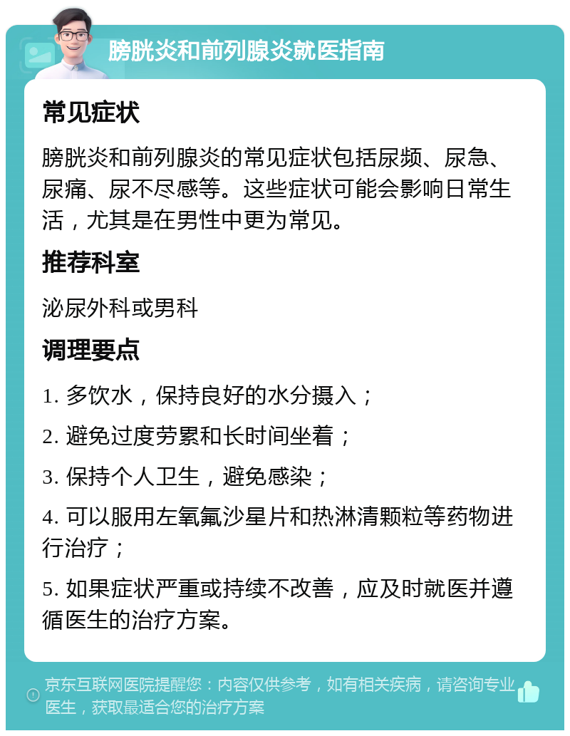 膀胱炎和前列腺炎就医指南 常见症状 膀胱炎和前列腺炎的常见症状包括尿频、尿急、尿痛、尿不尽感等。这些症状可能会影响日常生活，尤其是在男性中更为常见。 推荐科室 泌尿外科或男科 调理要点 1. 多饮水，保持良好的水分摄入； 2. 避免过度劳累和长时间坐着； 3. 保持个人卫生，避免感染； 4. 可以服用左氧氟沙星片和热淋清颗粒等药物进行治疗； 5. 如果症状严重或持续不改善，应及时就医并遵循医生的治疗方案。