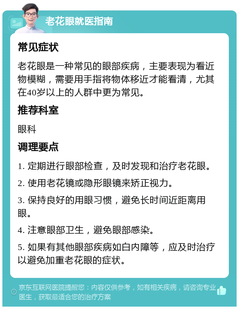 老花眼就医指南 常见症状 老花眼是一种常见的眼部疾病，主要表现为看近物模糊，需要用手指将物体移近才能看清，尤其在40岁以上的人群中更为常见。 推荐科室 眼科 调理要点 1. 定期进行眼部检查，及时发现和治疗老花眼。 2. 使用老花镜或隐形眼镜来矫正视力。 3. 保持良好的用眼习惯，避免长时间近距离用眼。 4. 注意眼部卫生，避免眼部感染。 5. 如果有其他眼部疾病如白内障等，应及时治疗以避免加重老花眼的症状。