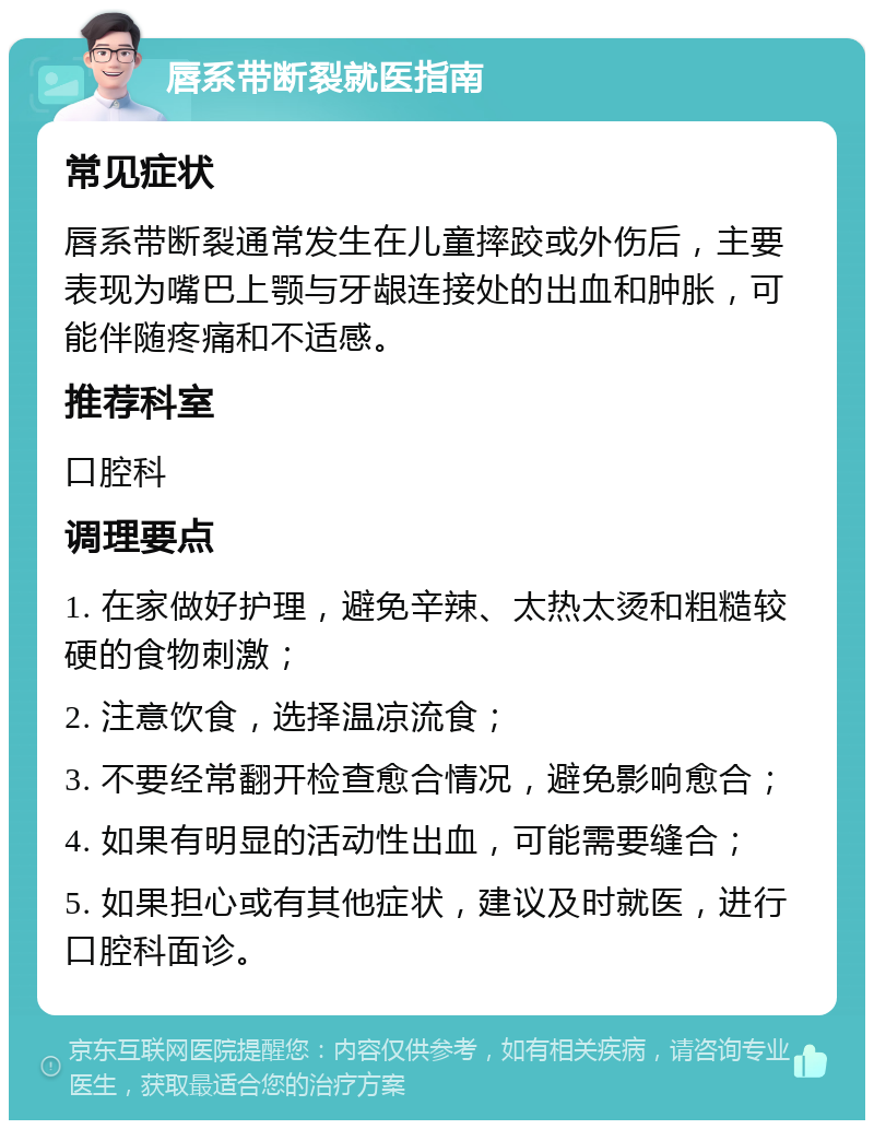 唇系带断裂就医指南 常见症状 唇系带断裂通常发生在儿童摔跤或外伤后，主要表现为嘴巴上颚与牙龈连接处的出血和肿胀，可能伴随疼痛和不适感。 推荐科室 口腔科 调理要点 1. 在家做好护理，避免辛辣、太热太烫和粗糙较硬的食物刺激； 2. 注意饮食，选择温凉流食； 3. 不要经常翻开检查愈合情况，避免影响愈合； 4. 如果有明显的活动性出血，可能需要缝合； 5. 如果担心或有其他症状，建议及时就医，进行口腔科面诊。