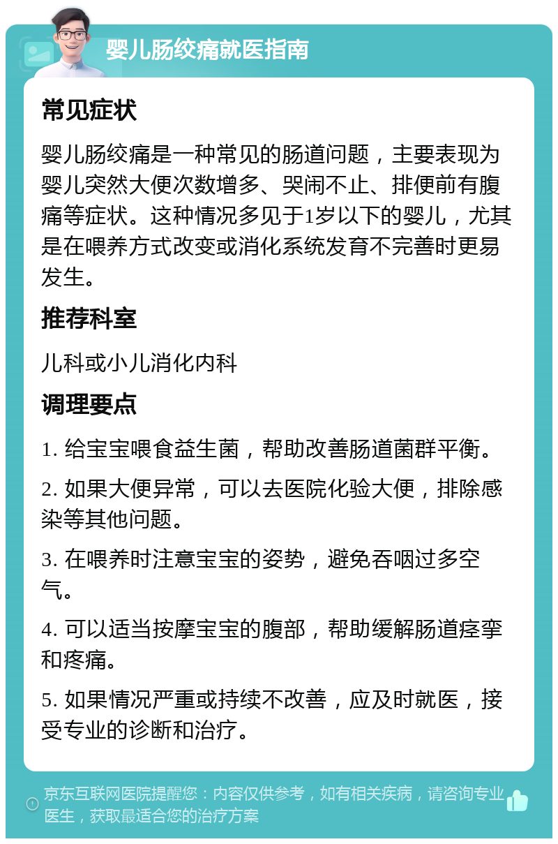 婴儿肠绞痛就医指南 常见症状 婴儿肠绞痛是一种常见的肠道问题，主要表现为婴儿突然大便次数增多、哭闹不止、排便前有腹痛等症状。这种情况多见于1岁以下的婴儿，尤其是在喂养方式改变或消化系统发育不完善时更易发生。 推荐科室 儿科或小儿消化内科 调理要点 1. 给宝宝喂食益生菌，帮助改善肠道菌群平衡。 2. 如果大便异常，可以去医院化验大便，排除感染等其他问题。 3. 在喂养时注意宝宝的姿势，避免吞咽过多空气。 4. 可以适当按摩宝宝的腹部，帮助缓解肠道痉挛和疼痛。 5. 如果情况严重或持续不改善，应及时就医，接受专业的诊断和治疗。