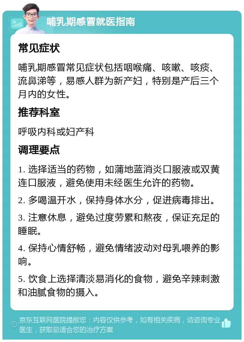 哺乳期感冒就医指南 常见症状 哺乳期感冒常见症状包括咽喉痛、咳嗽、咳痰、流鼻涕等，易感人群为新产妇，特别是产后三个月内的女性。 推荐科室 呼吸内科或妇产科 调理要点 1. 选择适当的药物，如蒲地蓝消炎口服液或双黄连口服液，避免使用未经医生允许的药物。 2. 多喝温开水，保持身体水分，促进病毒排出。 3. 注意休息，避免过度劳累和熬夜，保证充足的睡眠。 4. 保持心情舒畅，避免情绪波动对母乳喂养的影响。 5. 饮食上选择清淡易消化的食物，避免辛辣刺激和油腻食物的摄入。