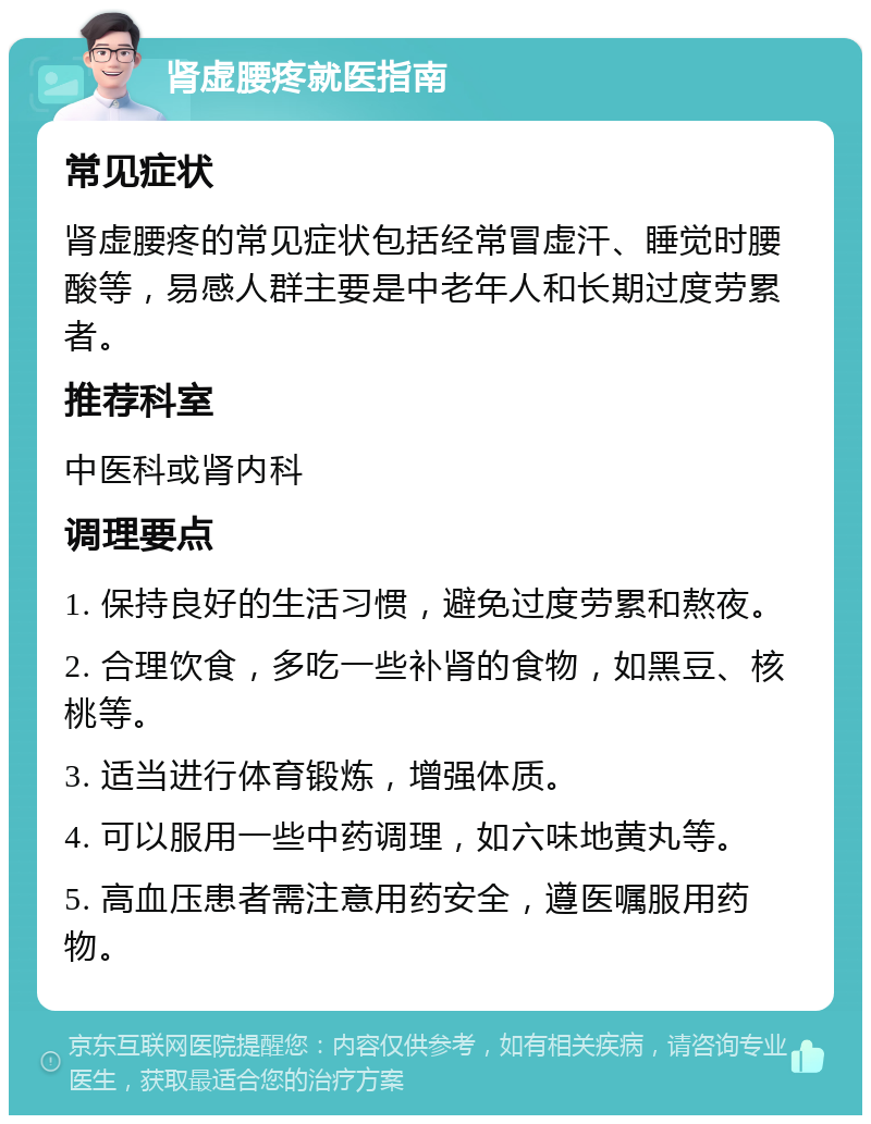 肾虚腰疼就医指南 常见症状 肾虚腰疼的常见症状包括经常冒虚汗、睡觉时腰酸等，易感人群主要是中老年人和长期过度劳累者。 推荐科室 中医科或肾内科 调理要点 1. 保持良好的生活习惯，避免过度劳累和熬夜。 2. 合理饮食，多吃一些补肾的食物，如黑豆、核桃等。 3. 适当进行体育锻炼，增强体质。 4. 可以服用一些中药调理，如六味地黄丸等。 5. 高血压患者需注意用药安全，遵医嘱服用药物。