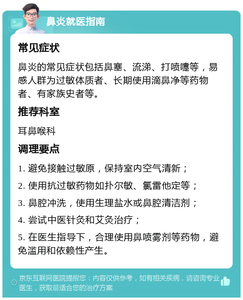 鼻炎就医指南 常见症状 鼻炎的常见症状包括鼻塞、流涕、打喷嚏等，易感人群为过敏体质者、长期使用滴鼻净等药物者、有家族史者等。 推荐科室 耳鼻喉科 调理要点 1. 避免接触过敏原，保持室内空气清新； 2. 使用抗过敏药物如扑尔敏、氯雷他定等； 3. 鼻腔冲洗，使用生理盐水或鼻腔清洁剂； 4. 尝试中医针灸和艾灸治疗； 5. 在医生指导下，合理使用鼻喷雾剂等药物，避免滥用和依赖性产生。