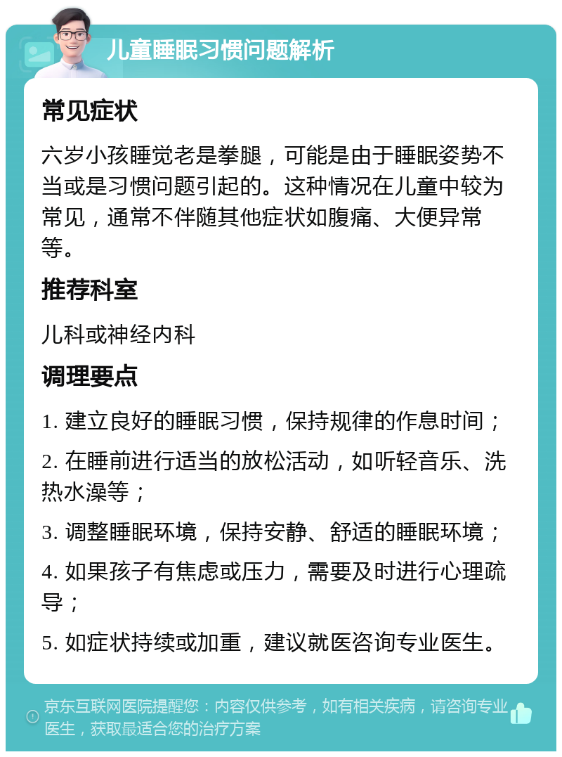 儿童睡眠习惯问题解析 常见症状 六岁小孩睡觉老是拳腿，可能是由于睡眠姿势不当或是习惯问题引起的。这种情况在儿童中较为常见，通常不伴随其他症状如腹痛、大便异常等。 推荐科室 儿科或神经内科 调理要点 1. 建立良好的睡眠习惯，保持规律的作息时间； 2. 在睡前进行适当的放松活动，如听轻音乐、洗热水澡等； 3. 调整睡眠环境，保持安静、舒适的睡眠环境； 4. 如果孩子有焦虑或压力，需要及时进行心理疏导； 5. 如症状持续或加重，建议就医咨询专业医生。