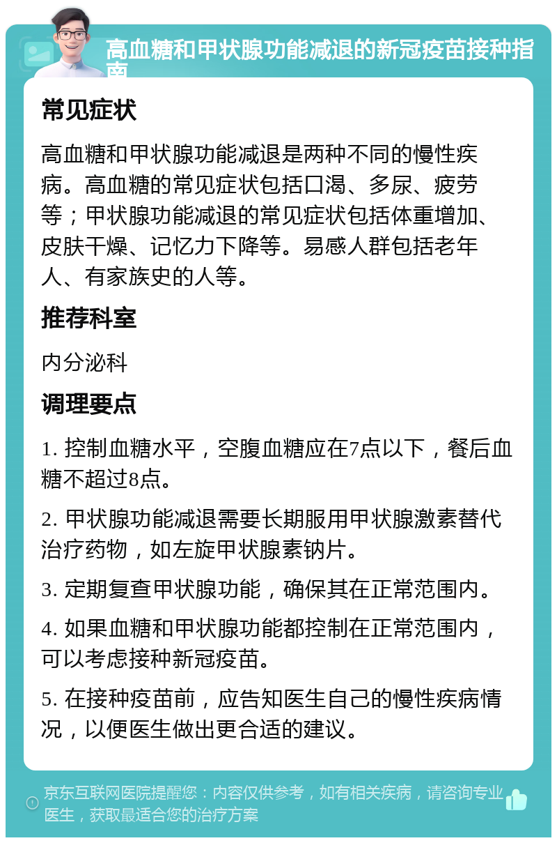 高血糖和甲状腺功能减退的新冠疫苗接种指南 常见症状 高血糖和甲状腺功能减退是两种不同的慢性疾病。高血糖的常见症状包括口渴、多尿、疲劳等；甲状腺功能减退的常见症状包括体重增加、皮肤干燥、记忆力下降等。易感人群包括老年人、有家族史的人等。 推荐科室 内分泌科 调理要点 1. 控制血糖水平，空腹血糖应在7点以下，餐后血糖不超过8点。 2. 甲状腺功能减退需要长期服用甲状腺激素替代治疗药物，如左旋甲状腺素钠片。 3. 定期复查甲状腺功能，确保其在正常范围内。 4. 如果血糖和甲状腺功能都控制在正常范围内，可以考虑接种新冠疫苗。 5. 在接种疫苗前，应告知医生自己的慢性疾病情况，以便医生做出更合适的建议。