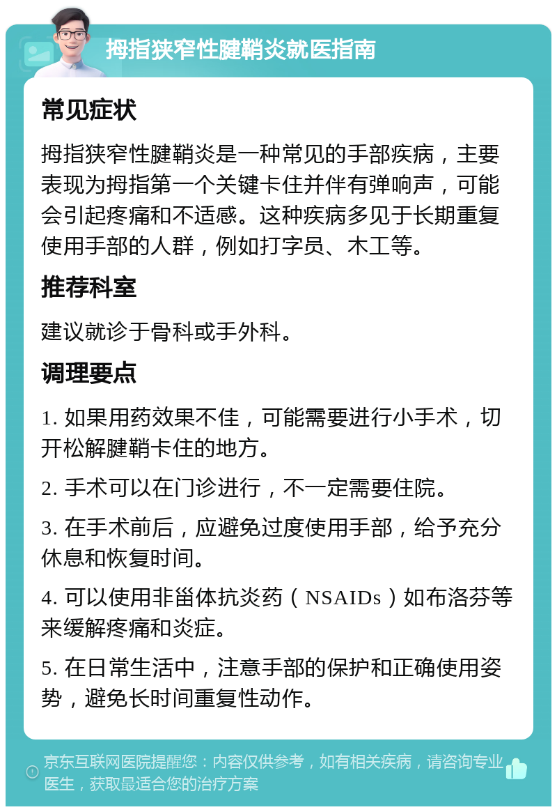 拇指狭窄性腱鞘炎就医指南 常见症状 拇指狭窄性腱鞘炎是一种常见的手部疾病，主要表现为拇指第一个关键卡住并伴有弹响声，可能会引起疼痛和不适感。这种疾病多见于长期重复使用手部的人群，例如打字员、木工等。 推荐科室 建议就诊于骨科或手外科。 调理要点 1. 如果用药效果不佳，可能需要进行小手术，切开松解腱鞘卡住的地方。 2. 手术可以在门诊进行，不一定需要住院。 3. 在手术前后，应避免过度使用手部，给予充分休息和恢复时间。 4. 可以使用非甾体抗炎药（NSAIDs）如布洛芬等来缓解疼痛和炎症。 5. 在日常生活中，注意手部的保护和正确使用姿势，避免长时间重复性动作。